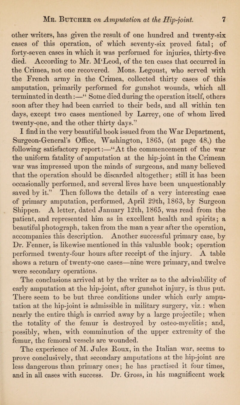 other writers, has given the result of one hundred and twenty-six cases of this operation, of which seventy-six proved fatal; of forty-seven cases in which it was performed for injuries, thirty-five died. According to Mr. M‘Leod, of the ten cases that occurred in the Crimea, not one recovered. Mons. Legoust, who served with the French army in the Crimea, collected thirty cases of this amputation, primarily performed for gunshot wounds, which all terminated in death:—“ Some died during the operation itself, others soon after they had been carried to their beds, and all within ten days, except two cases mentioned by Larrey, one of whom lived twenty-one, and the other thirty days.” I find in the very beautiful book issued from the War Department, Surgeon-General’s Office, Washington, 1865, (at page 48,) the following satisfactory report:—“At the commencement of the war the uniform fatality of amputation at the hip-joint in the Crimean war was impressed upon the minds of surgeons, and many believed that the operation should be discarded altogether; still it has been occasionally performed, and several lives have been unquestionably saved by it.” Then follows the details of a very interesting case of primary amputation, performed, April 29th, 1863, by Surgeon Shippen. A letter, dated January 12th, 1865, was read from the patient, and represented him as in excellent health and spirits; a beautiful photograph, taken from the man a year after the operation, accompanies this description. Another successful primary case, by Dr. Fenner, is likewise mentioned in this valuable book; operation performed twenty-four hours after receipt of the injury. A table shows a return of twenty-one cases—nine were primary, and twelve were secondary operations. The conclusions arrived at by the writer as to the advisability of early amputation at the hip-joint, after gunshot injury, is thus put. There seem to be but three conditions under which early ampu¬ tation at the hip-joint is admissible in military surgery, viz.: when nearly the entire thigh is carried away by a large projectile; when the totality of the femur is destroyed by osteo-myelitis; and, possibly, when, with comminution of the upper extremity of the femur, the femoral vessels are wounded. The experience of M. Jules Roux, in the Italian war, seems to prove conclusively, that secondary amputations at the hip-joint are less dangerous than primary ones; he has practised it four times, and in all cases with success. Dr. Gross, in his magnificent work