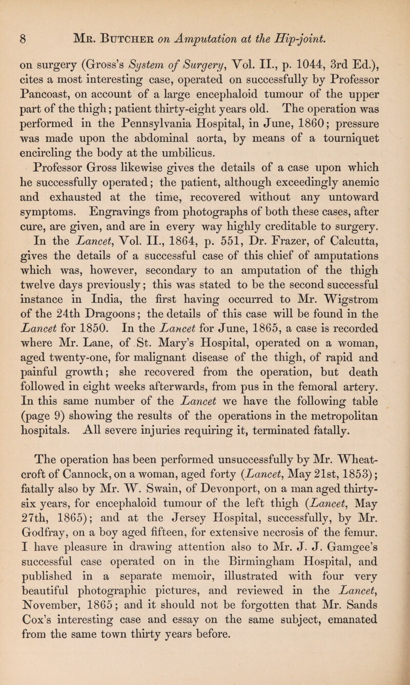 on surgery (Gross’s System of Surgery, Vol. II., p. 1044, 3rd Ed.), cites a most interesting case, operated on successfully by Professor Pancoast, on account of a large encephaloid tumour of the upper part of the thigh; patient thirty-eight years old. The operation was performed in the Pennsylvania Hospital, in June, 1860; pressure was made upon the abdominal aorta, by means of a tourniquet encircling the body at the umbilicus. Professor Gross likewise gives the details of a case upon which he successfully operated; the patient, although exceedingly anemic and exhausted at the time, recovered without any untoward symptoms. Engravings from photographs of both these cases, after cure, are given, and are in every way highly creditable to surgery. In the Lancet, Vol. II., 1864, p. 551, Dr. Frazer, of Calcutta, gives the details of a successful case of this chief of amputations which was, however, secondary to an amputation of the thigh twelve days previously; this was stated to be the second successful instance in India, the first having occurred to Mr. Wigstrom of the 24th Dragoons; the details of this case will be found in the Lancet for 1850. In the Lancet for June, 1865, a case is recorded where Mr. Lane, of St. Mary’s Hospital, operated on a woman, aged twenty-one, for malignant disease of the thigh, of rapid and painful growth; she recovered from the operation, but death followed in eight weeks afterwards, from pus in the femoral artery. In this same number of the Lancet we have the following table (page 9) showing the results of the operations in the metropolitan hospitals. All severe injuries requiring it, terminated fatally. The operation has been performed unsuccessfully by Mr. Wheat- croft of Cannock, on a woman, aged forty (Lancet, May 21st, 1853); fatally also by Mr. W. Swain, of Devonport, on a man aged thirty- six years, for encephaloid tumour of the left thigh (Lancet, May 27th, 1865); and at the Jersey Hospital, successfully, by Mr. Godfray, on a boy aged fifteen, for extensive necrosis of the femur. I have pleasure in drawing attention also to Mr. J. J. Gamgee’s successful case operated on in the Birmingham Hospital, and published in a separate memoir, illustrated with four very beautiful photographic pictures, and reviewed in the Lancet, November, 1865; and it should not be forgotten that Mr. Sands Cox’s interesting case and essay on the same subject, emanated from the same town thirty years before.