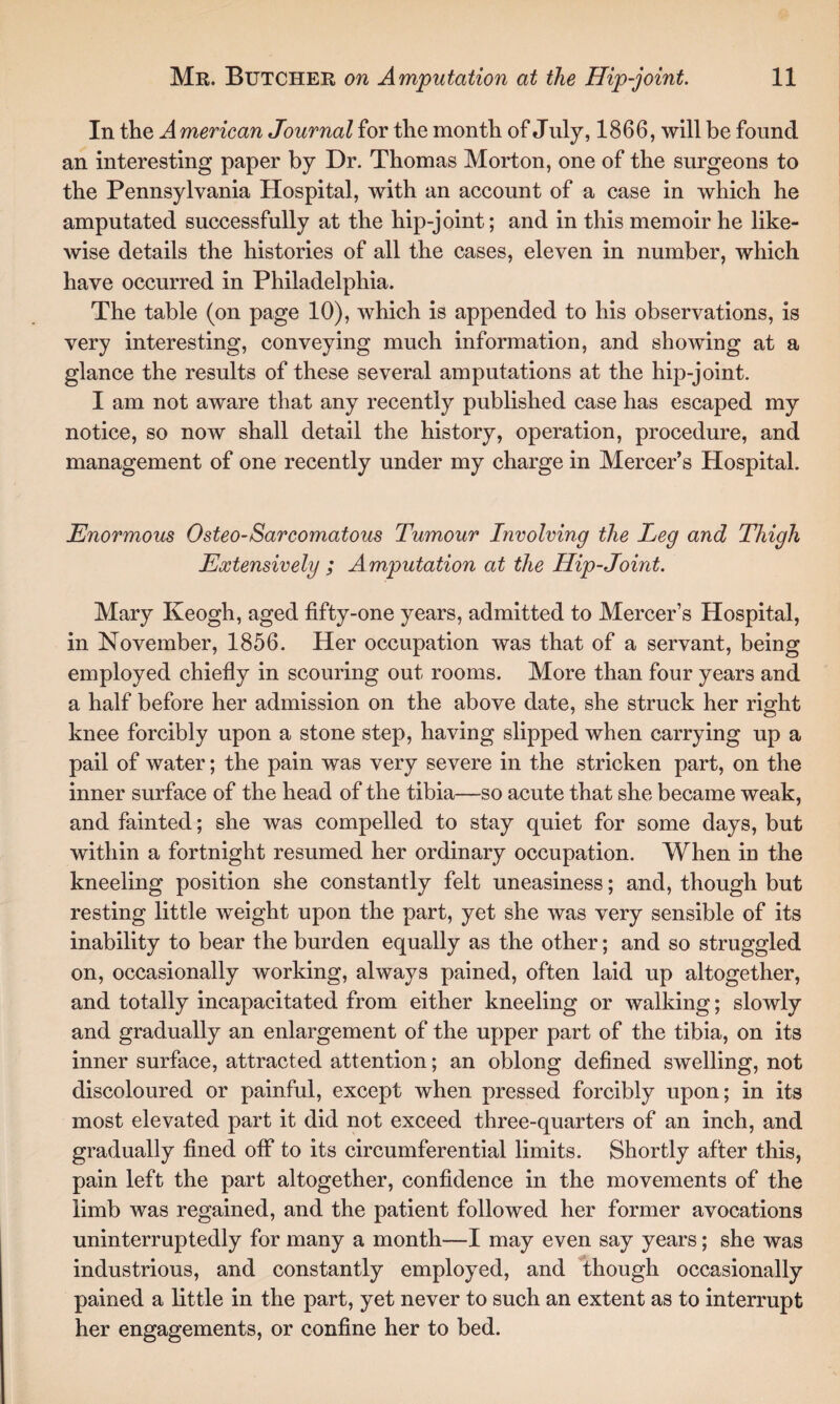 In the A merican Journal for the month of July, 1866, will be found an interesting paper by Dr. Thomas Morton, one of the surgeons to the Pennsylvania Hospital, with an account of a case in which he amputated successfully at the hip-joint; and in this memoir he like¬ wise details the histories of all the cases, eleven in number, which have occurred in Philadelphia. The table (on page 10), which is appended to his observations, is very interesting, conveying much information, and showing at a glance the results of these several amputations at the hip-joint. I am not aware that any recently published case has escaped my notice, so now shall detail the history, operation, procedure, and management of one recently under my charge in Mercer’s Hospital. Enormous Osteo-Sarcomatous Tumour Involving the Leg and Thigh Extensively ; Amputation at the Hip-Joint. Mary Keogh, aged fifty-one years, admitted to Mercer’s Hospital, in November, 1856. Her occupation was that of a servant, being employed chiefly in scouring out rooms. More than four years and a half before her admission on the above date, she struck her right knee forcibly upon a stone step, having slipped when carrying up a pail of water; the pain was very severe in the stricken part, on the inner surface of the head of the tibia—so acute that she became weak, and fainted; she was compelled to stay quiet for some days, but within a fortnight resumed her ordinary occupation. When in the kneeling position she constantly felt uneasiness; and, though but resting little weight upon the part, yet she was very sensible of its inability to bear the burden equally as the other; and so struggled on, occasionally working, always pained, often laid up altogether, and totally incapacitated from either kneeling or walking; slowly and gradually an enlargement of the upper part of the tibia, on its inner surface, attracted attention; an oblong defined swelling, not discoloured or painful, except when pressed forcibly upon; in its most elevated part it did not exceed three-quarters of an inch, and gradually fined off to its circumferential limits. Shortly after this, pain left the part altogether, confidence in the movements of the limb was regained, and the patient followed her former avocations uninterruptedly for many a month—I may even say years; she was industrious, and constantly employed, and though occasionally pained a little in the part, yet never to such an extent as to interrupt her engagements, or confine her to bed.