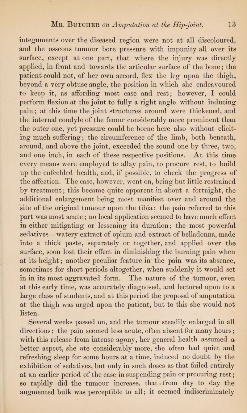 integuments over the diseased region were not at all discoloured, and the osseous tumour bore pressure with impunity all over its surface, except at one part, that where the injury was directly applied, in front and towards the articular surface of the bone; the patient could not, of her own accord, flex the leg upon the thigh, beyond a very obtuse angle, the position in which she endeavoured to keep it, as affording most ease and rest; however, I could perform flexion at the joint to fully a right angle without inducing pain; at this time the joint structures around were thickened, and the internal condyle of the femur considerably more prominent than the outer one, yet pressure could be borne here also without elicit¬ ing much suffering; the circumference of the limb, both beneath, around, and above the joint, exceeded the sound one by three, two, and one inch, in each of these respective positions. At this time every means were employed to allay pain, to procure rest, to build up the enfeebled health, and, if possible, to check the progress of the affection. The case, however, went on, being but little restrained by treatment; this became quite apparent in about a fortnight, the additional enlargement being most manifest over and around the site of the original tumour upon the tibia; the pain referred to this part was most acute ; no local application seemed to have much effect in either mitigating or lessening its duration; the most powerful sedatives—watery extract of opium and extract of belladonna, made into a thick paste, separately or together, and applied over the surface, soon lost their effect in diminishing the burning pain when at its height; another peculiar feature in the pain was its absence, sometimes for short periods altogether, when suddenly it would set in in its most aggravated form. The nature of the tumour, even at this early time, was accurately diagnosed, and lectured upon to a large class of students, and at this period the proposal of amputation at the thigh was urged upon the patient, but to this she would not listen. Several weeks passed on, and the tumour steadily enlarged in all directions; the pain seemed less acute, often absent for many hours; with this release from intense agony, her general health assumed a better aspect, she ate considerably more, she often had quiet and refreshing sleep for some hours at a time, induced no doubt by the exhibition of sedatives, but only in such doses as that failed entirely at an earlier period of the case in suspending pain or procuring rest; so rapidly did the tumour increase, that * from day to day the augmented bulk was perceptible to all; it seemed indiscriminately