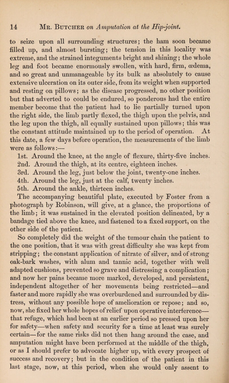 to seize upon all surrounding structures; the ham soon became filled up, and almost bursting; the tension in this locality was extreme, and the strained integuments bright and shining; the whole leg and foot became enormously swollen, with hard, firm, oedema, and so great and unmanageable by its bulk as absolutely to cause extensive ulceration on its outer side, from its weight when supported and resting on pillows; as the disease progressed, no other position but that adverted to could be endured, so ponderous had the entire member become that the patient had to lie partially turned upon the right side, the limb partly fiexed, the thigh upon the pelvis, and the leg upon the thigh, all equally sustained upon pillows; this was the constant attitude maintained up to the period of operation. At this date, a few days before operation, the measurements of the limb were as follows:— 1st. Around the knee, at the angle of flexure, thirty-five inches. 2nd. Around the thigh, at its centre, eighteen inches. 3rd. Around the leg, just below the joint, twenty-one inches. 4th. Around the leg, just at the calf, twenty inches. 5th. Around the ankle, thirteen inches. The accompanying beautiful plate, executed by Foster from a photograph by Bobinson, will give, at a glance, the proportions of the limb; it was sustained in the elevated position delineated, by a bandage tied above the knee, and fastened to a fixed support, on the other side of the patient. So completely did the weight of the tumour chain the patient to the one position, that it was with great difficulty she was kept from stripping; the constant application of nitrate of silver, and of strong oak-bark washes, with alum and tannic acid, together with well adapted cushions, prevented so grave and distressing a complication; and now her pains became more marked, developed, and persistent, independent altogether of her movements being restricted—and faster and more rapidly she was overburdened and surrounded by dis¬ tress, without any possible hope of amelioration or repose; and so, now, she fixed her whole hopes of relief upon operative interference— that refuge, which had been at an earlier period so pressed upon her for safety—when safety and security for a time at least was surely certain—for the same risks did not then hang around the case, and amputation might have been performed at the middle of the thigh, or as I should prefer to advocate higher up, with every prospect of success and recovery; but in the condition of the patient in this last stage, now, at this period, when she would only assent to