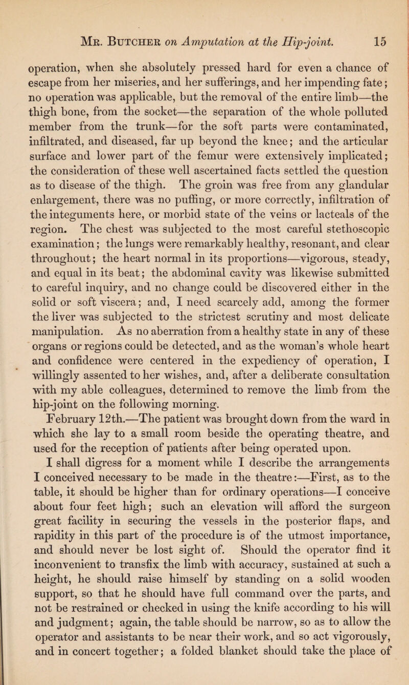 operation, when she absolutely pressed hard for even a chance of escape from her miseries, and her sufferings, and her impending fate; no operation was applicable, but the removal of the entire limb—the thigh bone, from the socket—the separation of the whole polluted member from the trunk—for the soft parts were contaminated, infiltrated, and diseased, far up beyond the knee; and the articular surface and lower part of the femur were extensively implicated; the consideration of these well ascertained facts settled the question as to disease of the thigh. The groin was free from any glandular enlargement, there was no puffing, or more correctly, infiltration of the integuments here, or morbid state of the veins or lacteals of the region. The chest was subjected to the most careful stethoscopic examination; the lungs were remarkably healthy, resonant, and clear throughout; the heart normal in its proportions—vigorous, steady, and equal in its beat; the abdominal cavity was likewise submitted to careful inquiry, and no change could be discovered either in the solid or soft viscera; and, I need scarcely add, among the former the liver was subjected to the strictest scrutiny and most delicate manipulation. As no aberration from a healthy state in any of these organs or regions could be detected, and as the woman’s whole heart and confidence were centered in the expediency of operation, I willingly assented to her wishes, and, after a deliberate consultation with my able colleagues, determined to remove the limb from the hip-joint on the following morning. February 12th.—The patient was brought down from the ward in which she lay to a small room beside the operating theatre, and used for the reception of patients after being operated upon. I shall digress for a moment while I describe the arrangements I conceived necessary to be made in the theatre:—First, as to the table, it should be higher than for ordinary operations—I conceive about four feet high; such an elevation will afford the surgeon great facility in securing the vessels in the posterior flaps, and rapidity in this part of the procedure is of the utmost importance, and should never be lost sight of. Should the operator find it inconvenient to transfix the limb with accuracy, sustained at such a height, he should raise himself by standing on a solid wooden support, so that he should have full command over the parts, and not be restrained or checked in using the knife according to his will and judgment; again, the table should be narrow, so as to allow the operator and assistants to be near their work, and so act vigorously, and in concert together; a folded blanket should take the place of