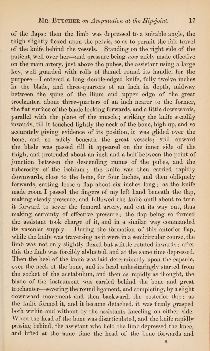 of the flaps; then the limb was depressed to a suitable angle, the thigh slightly flexed upon the pelvis, so as to permit the fair travel of the knife behind the vessels. Standing on the right side of the patient, well over her—and pressure being now safely made effective on the main artery, just above the pubes, the assistant using a large key, well guarded with rolls of flannel round its handle, for the purpose—I entered a long double-edged knife, fully twelve inches in the blade, and three-quarters of an inch in depth, midway between the spine of the ilium and upper edge of the great trochanter, about three-quarters of an inch nearer to the former, the flat surface of the blade looking forwards, and a little downwards, parallel with the plane of the muscle; striking the knife steadily inwards, till it touched lightly the neck of the bone, high up, and so accurately giving evidence of its position, it was glided over the bone, and so safely beneath the great vessels; still onward the blade was passed till it appeared on the inner side of the thigh, and protruded about an inch and a-half between the point of junction between the descending ramus of the pubes, and the tuberosity of the ischium ; the knife was then carried rapidly downwards, close to the bone, for four inches, and then obliquely forwards, cutting loose a flap about six inches long; as the knife made room I passed the fingers of my left hand beneath the flap, making steady pressure, and followed the knife until about to turn it forward to sever the femoral artery, and cut its way out, thus making certainty of effective pressure; the flap being so formed the assistant took charge of it, and in a similar way commanded its vascular supply. During the formation of this anterior flap, while the knife was traversing as it were in a semicircular course, the limb was not only slightly flexed but a little rotated inwards; after this the limb was forcibly abducted, and at the same time depressed. Then the heel of the knife was laid determinedly upon the capsule, over the neck of the bone, and its head unhesitatingly started from the socket of the acetabulum, and then as rapidly as thought, the blade of the instrument was carried behind the bone and great trochanter—severing the round ligament, and completing, by a slight downward movement and then backward, the posterior flap; as the knife formed it, and it became detached, it was firmly grasped both within and without by the assistants kneeling on either side. When the head of the bone was disarticulated, and the knife rapidly passing behind, the assistant who held the limb depressed the knee, and lifted at the same time the head of the bone forwards and B