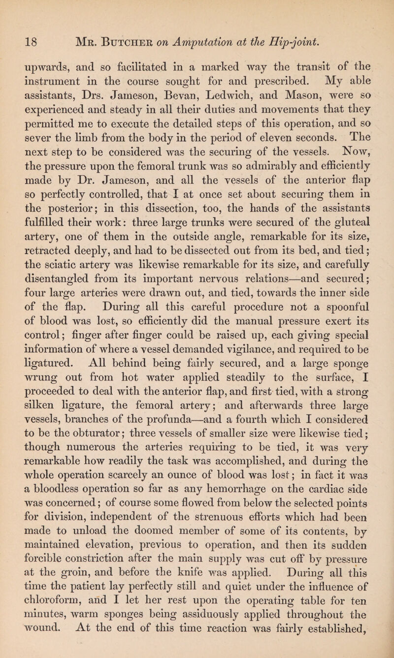 upwards, and so facilitated in a marked way the transit of the instrument in the course sought for and prescribed. My able assistants, Drs. Jameson, Bevan, Ledwich, and Mason, were so experienced and steady in all their duties and movements that they permitted me to execute the detailed steps of this operation, and so sever the limb from the body in the period of eleven seconds. The next step to be considered was the securing of the vessels. Now, the pressure upon the femoral trunk was so admirably and efficiently made by Dr. Jameson, and all the vessels of the anterior flap so perfectly controlled, that I at once set about securing them in the posterior; in this dissection, too, the hands of the assistants fulfilled their work: three large trunks were secured of the gluteal artery, one of them in the outside angle, remarkable for its size, retracted deeply, and had to be dissected out from its bed, and tied; the sciatic artery was likewise remarkable for its size, and carefully disentangled from its important nervous relations—and secured; four large arteries were drawn out, and tied, towards the inner side of the flap. During all this careful procedure not a spoonful of blood was lost, so efficiently did the manual pressure exert its control; finger after finger could be raised up, each giving special information of where a vessel demanded vigilance, and required to be ligatured. All behind being fairly secured, and a large sponge wrung out from hot water applied steadily to the surface, I proceeded to deal with the anterior flap, and first tied, with a strong silken ligature, the femoral artery; and afterwards three large vessels, branches of the profunda—and a fourth which I considered to be the obturator; three vessels of smaller size were likewise tied; though numerous the arteries requiring to be tied, it was very remarkable how readily the task was accomplished, and during the whole operation scarcely an ounce of blood was lost; in fact it was a bloodless operation so far as any hemorrhage on the cardiac side was concerned; of course some flowed from below the selected points for division, independent of the strenuous efforts which had been made to unload the doomed member of some of its contents, by maintained elevation, previous to operation, and then its sudden forcible constriction after the main supply was cut off by pressure at the groin, and before the knife was applied. During all this time the patient lay perfectly still and quiet under the influence of chloroform, and I let her rest upon the operating table for ten minutes, warm sponges being assiduously applied throughout the wound. At the end of this time reaction was fairly established,