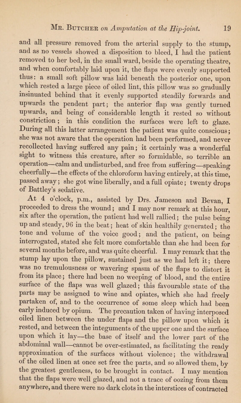 and all pressure removed from the arterial supply to the stump, and as no vessels showed a disposition to bleed, I had the patient removed to her bed, in the small ward, beside the operating theatre, and when comfortably laid upon it, the flaps were evenly supported thus: a small soft pillow was laid beneath the posterior one, upon which rested a large piece of oiled lint, this pillow was so gradually insinuated behind that it evenly supported steadily forwards and upwards the pendent part; the anterior flap was gently turned upwards, and being of considerable length it rested so without constriction ; in this condition the surfaces were left to glaze. During all this latter arrangement the patient was quite conscious; she was not aware that the operation had been performed, and never recollected having suffered any pain; it certainly was a wonderful sight to witness this creature, after so formidable, so terrible an operation—calm and undisturbed, and free from suffering—speaking cheerfully—the effects of the chloroform having entirely, at this time, passed away; she got wine liberally, and a full opiate; twenty drops of Battley’s sedative. At 4 o’clock, p.m., assisted by Drs. Jameson and Bevan, I proceeded to dress the wound; and I may now remark at this hour, six after the operation, the patient had well rallied; the pulse being up and steady, 96 in the beat; heat of skin healthily generated; the tone and volume of the voice good; and the patient, on being interrogated, stated she felt more comfortable than she had been for several months before, and was quite cheerful. I may remark that the stump lay upon the pillow, sustained just as we had left it; there was no tremulousness or wavering spasm of the flaps to distort it from its place; there had been no weeping of blood, and the entire surface of the flaps was well glazed; this favourable state of the parts may be assigned to wine and opiates, which she had freely partaken of, and to the occurrence of some sleep which had been early induced by opium. The precaution taken of having interposed oiled linen between the under flaps and the pillow upon which it rested, and between the integuments of the upper one and the surface upon which it lay—the base of itself and the lower part of the abdominal wall—cannot be over-estimated, as facilitating the ready approximation of the surfaces without violence; the withdrawal of the oiled linen at once set free the parts, and so allowed them, by the greatest gentleness, to be brought in contact. I may mention that the flaps were well glazed, and not a trace of oozing from them anywhere, and there were no dark clots in the interstices of contracted