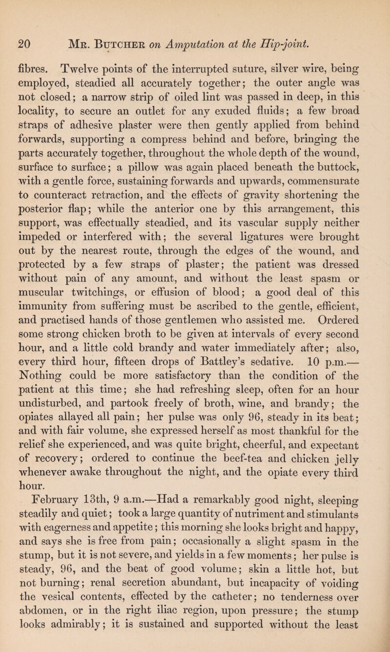 fibres. Twelve points of the interrupted suture, silver wire, being employed, steadied all accurately together; the outer angle was not closed; a narrow strip of oiled lint was passed in deep, in this locality, to secure an outlet for any exuded fluids; a few broad straps of adhesive plaster were then gently applied from behind forwards, supporting a compress behind and before, bringing the parts accurately together, throughout the whole depth of the wound, surface to surface; a pillow was again placed beneath the buttock, with a gentle force, sustaining forwards and upwards, commensurate to counteract retraction, and the effects of gravity shortening the posterior flap; while the anterior one by this arrangement, this support, was effectually steadied, and its vascular supply neither impeded or interfered with; the several ligatures were brought out by the nearest route, through the edges of the wound, and protected by a few straps of plaster; the patient was dressed without pain of any amount, and without the least spasm or muscular twitchings, or effusion of blood; a good deal of this immunity from suffering must be ascribed to the gentle, efficient, and practised hands of those gentlemen who assisted me. Ordered some strong chicken broth to be given at intervals of every second hour, and a little cold brandy and water immediately after; also, every third hour, fifteen drops of Battley’s sedative. 10 p.m.— Nothing could be more satisfactory than the condition of the patient at this time; she had refreshing sleep, often for an hour undisturbed, and partook freely of broth, wine, and brandy; the opiates allayed all pain; her pulse was only 96, steady in its beat; and with fair volume, she expressed herself as most thankful for the relief she experienced, and was quite bright, cheerful, and expectant of recovery; ordered to continue the beef-tea and chicken jelly whenever awake throughout the night, and the opiate every third hour. February 13th, 9 a.m.—Had a remarkably good night, sleeping steadily and quiet; took a large quantity of nutriment and stimulants with eagerness and appetite; this morning she looks bright and happy, and says she is free from pain; occasionally a slight spasm in the stump, but it is not severe, and yields in a few moments; her pulse is steady, 96, and the beat of good volume; skin a little hot, but not burning; renal secretion abundant, but incapacity of voiding the vesical contents, effected by the catheter; no tenderness over abdomen, or in the right iliac region, upon pressure; the stump looks admirably; it is sustained and supported without the least