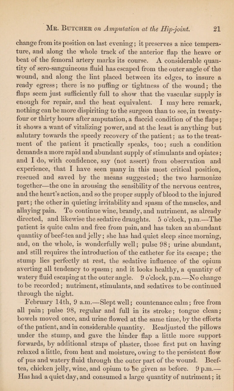 change from its position on last evening; it preserves a nice tempera¬ ture, and along the whole track of the anterior flap the heave or beat of the femoral artery marks its course. A considerable quan¬ tity of sero-sanguineous fluid has escaped from the outer angle of the wound, and along the lint placed between its edges, to insure a ready egress; there is no puffing or tightness of the wound; the flaps seem just sufficiently full to show that the vascular supply is enough for repair, and the heat equivalent. I may here remark, nothing can be more dispiriting to the surgeon than to see, in twenty- four or thirty hours after amputation, a flaccid condition of the flaps; it shows a want of vitalizing power, and at the least is anything but salutary towards the speedy recovery of the patient; as to the treat¬ ment of the patient it practically speaks, too; such a condition demands a more rapid and abundant supply of stimulants and opiates; and I do, with confidence, say (not assert) from observation and experience, that I have seen many in this most critical position, rescued and saved by the means suggested; the two harmonize together—the one in arousing the sensibility of the nervous centres, and the heart’s action, and so the proper supply of blood to the injured part; the other in quieting irritability and spasm of the muscles, and allaying pain. To continue wine, brandy, and nutriment, as already directed, and likewise the sedative draughts. 5 o’clock, p.m.—The patient is quite calm and free from pain, and has taken an abundant quantity of beef-tea and jelly; she has had quiet sleep since morning, and, on the whole, is wonderfully well; pulse 98; urine abundant, and still requires the introduction of the catheter for its escape; the stump lies perfectly at rest, the sedative influence of the opium averting all tendency to spasm; and it looks healthy, a quantity of watery fluid escaping at the outer angle. 9 o’clock, p.m.—No change to be recorded; nutriment, stimulants, and sedatives to be continued through the night. o o February 14th, 9 a.m.—Slept well; countenance calm; free from all pain; pulse 98, regular and full in its stroke; tongue clean; bowels moved once, and urine flowed at the same time, by the efforts of the patient, and in considerable quantity. Readjusted the pillows under the stump, and gave the hinder flap a little more support forwards, by additional straps of plaster, those first put on having relaxed a little, from heat and moisture, owing to the persistent flow of pus and watery fluid through the outer part of the wound. Beef- tea, chicken jelly, wine, and opium to be given as before. 9 p.m.— Has had a quiet day, and consumed a large quantity of nutriment; it