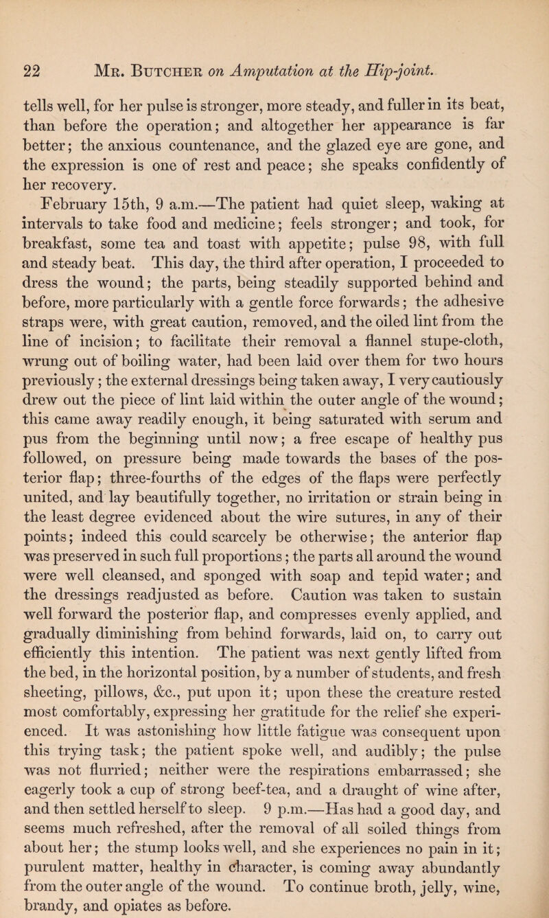 tells well, for her pulse is stronger, more steady, and fuller in its beat, than before the operation; and altogether her appearance is far better; the anxious countenance, and the glazed eye are gone, and the expression is one of rest and peace; she speaks confidently of her recovery. February 15th, 9 a.m.—The patient had quiet sleep, waking at intervals to take food and medicine; feels stronger; and took, for breakfast, some tea and toast with appetite; pulse 98, with full and steady beat. This day, the third after operation, I proceeded to dress the wound; the parts, being steadily supported behind and before, more particularly with a gentle force forwards; the adhesive straps were, with great caution, removed, and the oiled lint from the line of incision; to facilitate their removal a flannel stupe-cloth, wrung out of boiling water, had been laid over them for two hours previously; the external dressings being taken away, I very cautiously drew out the piece of lint laid within the outer angle of the wound; this came away readily enough, it being saturated with serum and pus from the beginning until now; a free escape of healthy pus followed, on pressure being made towards the bases of the pos¬ terior flap; three-fourths of the edges of the flaps were perfectly united, and lay beautifully together, no irritation or strain being in the least degree evidenced about the wire sutures, in any of their points; indeed this could scarcely be otherwise; the anterior flap was preserved in such full proportions; the parts all around the wound were well cleansed, and sponged with soap and tepid water; and the dressings readjusted as before. Caution was taken to sustain well forward the posterior flap, and compresses evenly applied, and gradually diminishing from behind forwards, laid on, to carry out efficiently this intention. The patient was next gently lifted from the bed, in the horizontal position, by a number of students, and fresh sheeting, pillows, &c., put upon it; upon these the creature rested most comfortably, expressing her gratitude for the relief she experi¬ enced. It was astonishing how little fatigue was consequent upon this trying task; the patient spoke well, and audibly; the pulse was not flurried; neither were the respirations embarrassed; she eagerly took a cup of strong beef-tea, and a draught of wine after, and then settled herself to sleep. 9 p.m.—Has had a good day, and seems much refreshed, after the removal of all soiled things from about her; the stump looks well, and she experiences no pain in it; purulent matter, healthy in character, is coming away abundantly from the outer angle of the wound. To continue broth, jelly, wine, brandy, and opiates as before.