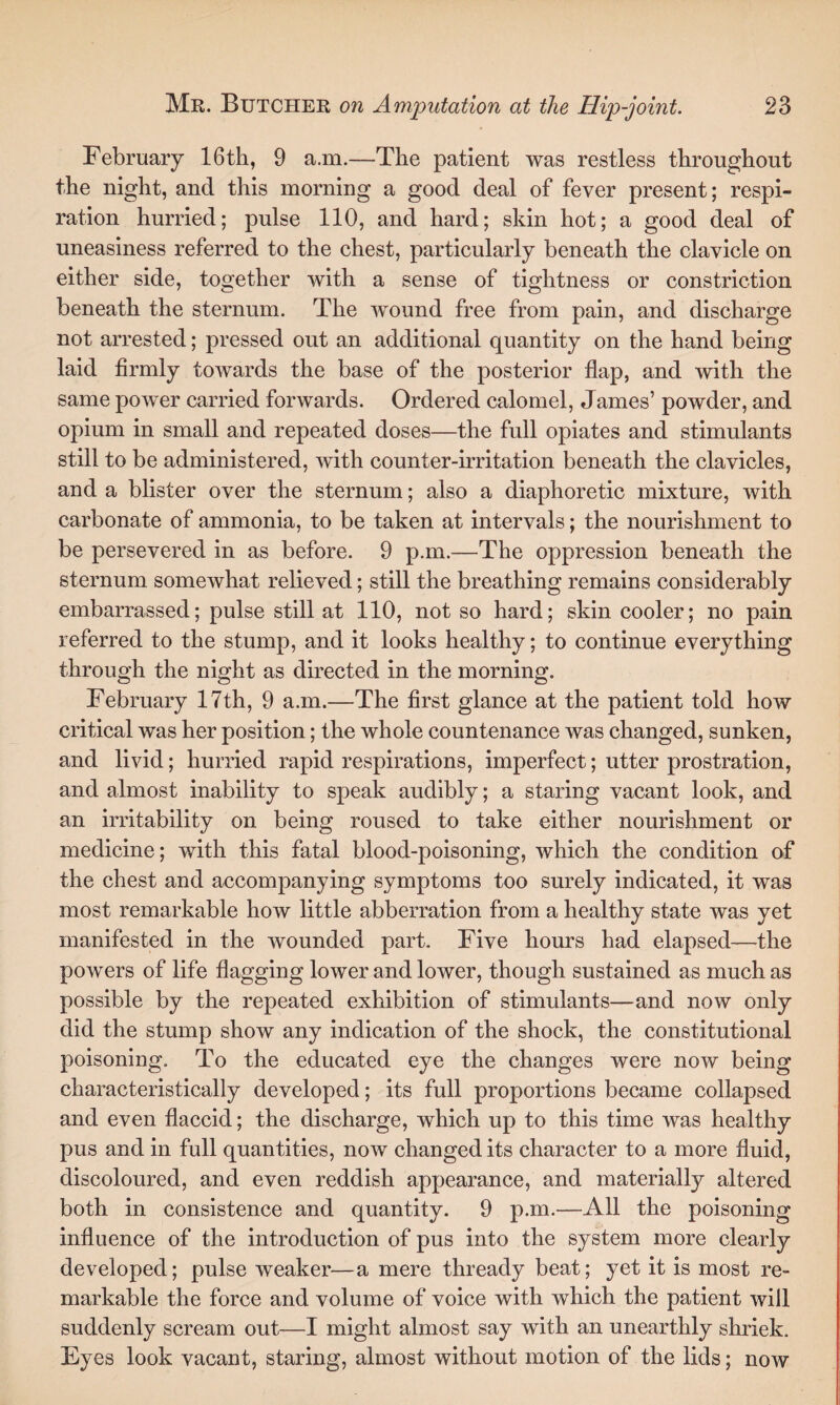 February 16th, 9 a.m.—The patient was restless throughout the night, and this morning a good deal of fever present; respi¬ ration hurried; pulse 110, and hard; skin hot; a good deal of uneasiness referred to the chest, particularly beneath the clavicle on either side, together with a sense of tightness or constriction beneath the sternum. The wound free from pain, and discharge not arrested; pressed out an additional quantity on the hand being laid firmly towards the base of the posterior flap, and with the same power carried forwards. Ordered calomel, James’ powder, and opium in small and repeated doses—the full opiates and stimulants still to be administered, with counter-irritation beneath the clavicles, and a blister over the sternum; also a diaphoretic mixture, with carbonate of ammonia, to be taken at intervals; the nourishment to be persevered in as before. 9 p.m.—The oppression beneath the sternum somewhat relieved; still the breathing remains considerably embarrassed; pulse still at 110, not so hard; skin cooler; no pain referred to the stump, and it looks healthy; to continue everything through the night as directed in the morning. February 17th, 9 a.m.—The first glance at the patient told how critical was her position; the whole countenance was changed, sunken, and livid; hurried rapid respirations, imperfect; utter prostration, and almost inability to speak audibly; a staring vacant look, and an irritability on being roused to take either nourishment or medicine; with this fatal blood-poisoning, which the condition of the chest and accompanying symptoms too surely indicated, it was most remarkable how little abberration from a healthy state was yet manifested in the wounded part. Five hours had elapsed—the powers of life flagging lower and lower, though sustained as much as possible by the repeated exhibition of stimulants—and now only did the stump show any indication of the shock, the constitutional poisoning. To the educated eye the changes were now being characteristically developed; its full proportions became collapsed and even flaccid; the discharge, which up to this time was healthy pus and in full quantities, now changed its character to a more fluid, discoloured, and even reddish appearance, and materially altered both in consistence and quantity. 9 p.m.—All the poisoning influence of the introduction of pus into the system more clearly developed; pulse weaker—a mere thready beat; yet it is most re¬ markable the force and volume of voice with which the patient will suddenly scream out—I might almost say with an unearthly shriek. Eyes look vacant, staring, almost without motion of the lids; now