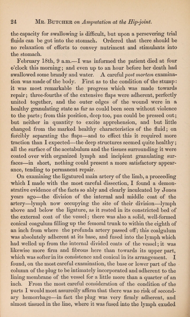 the capacity for swallowing is difficult, but upon a persevering trial fluids can be got into the stomach. Ordered that there should be no relaxation of efforts to convey nutriment and stimulants into the stomach. February 18th, 9 a.m.—I was informed the patient died at four o’clock this morning; and even up to an hour before her death had swallowed some brandy and water. A careful post mortem examina¬ tion was made of the body. First as to the condition of the stump: it was most remarkable the progress which was made towards repair; three-fourths of the extensive flaps were adherent, perfectly united together, and the outer edges of the wound were in a healthy granulating state as far as could been seen without violence to the parts; from this position, deep too, pus could be pressed out; but neither in quantity to excite apprehension, and but little changed from the marked healthy characteristics of the fluid; on forcibly separating the flaps—and to effect this it required more traction than I expected—the deep structures seemed quite healthy; all the surface of the acetabulum and the tissues surrounding it were coated over with organized lymph and incipient granulating sur¬ faces—in short, nothing could present a more satisfactory appear¬ ance, tending to permanent repair. On examining the ligatured main artery of the limb, a proceeding which I made with the most careful dissection, I found a demon¬ strative evidence of the facts so ably and clearly inculcated by Jones years ago—the division of the internal and middle coat of the artery—-lymph now occupying the site of their division—lymph above and below the ligature, as it rested in its constricted bed of the external coat of the vessel; there was also a solid, well-formed conical coagulum filling up the femoral trunk to within the eighth of an inch from where the profunda artery passed off; this coalgulum was absolutely adherent at its base, and fused into the lymph which had welled up from the internal divided coats of the vessel; it was likewise more firm and fibrous here than towards its upper part, which was softer in its consistence and conical in its arrangement. I found, on the most careful examination, the base or lower part of the column of the plug to be intimately incorporated and adherent to the lining membrane of the vessel for a little more than a quarter of an inch. From the most careful consideration of the condition of the parts I would most assuredly affirm that there was no risk of second¬ ary hemorrhage—in fact the plug was very firmly adherent, and almost tissued in the line, where it was fused into the lymph exuded