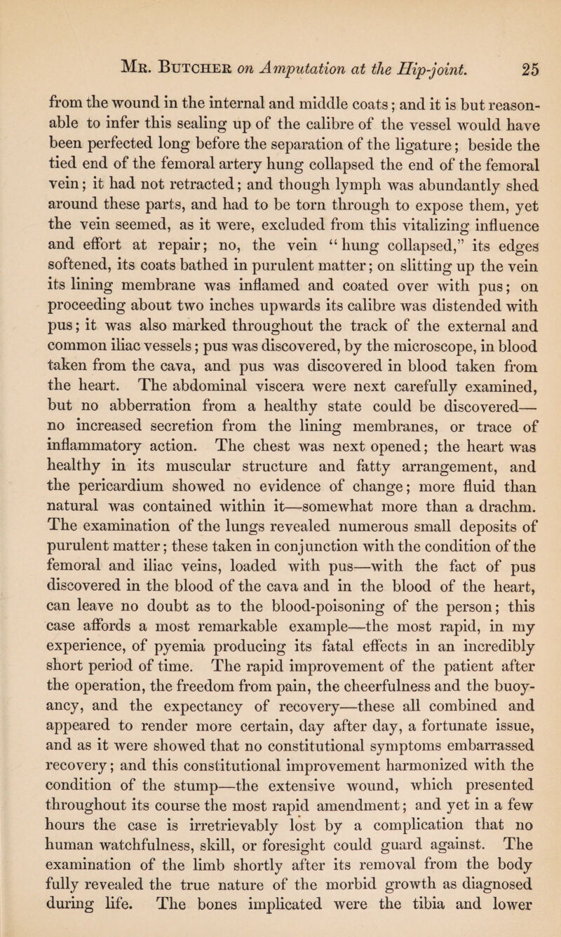 from the wound in the internal and middle coats; and it is but reason¬ able to infer this sealing up of the calibre of the vessel would have been perfected long before the separation of the ligature; beside the tied end of the femoral artery hung collapsed the end of the femoral vein; it had not retracted; and though lymph was abundantly shed around these parts, and had to be torn through to expose them, yet the vein seemed, as it were, excluded from this vitalizing influence and effort at repair; no, the vein “hung collapsed,” its edges softened, its coats bathed in purulent matter; on slitting up the vein its lining membrane was inflamed and coated over with pus; on proceeding about two inches upwards its calibre was distended with pus; it was also marked throughout the track of the external and common iliac vessels; pus was discovered, by the microscope, in blood taken from the cava, and pus was discovered in blood taken from the heart. The abdominal viscera were next carefully examined, but no abberration from a healthy state could be discovered— no increased secretion from the lining membranes, or trace of inflammatory action. The chest was next opened; the heart was healthy in its muscular structure and fatty arrangement, and the pericardium showed no evidence of change; more fluid than natural was contained within it—-somewhat more than a drachm. The examination of the lungs revealed numerous small deposits of purulent matter; these taken in conjunction with the condition of the femoral and iliac veins, loaded with pus—with the fact of pus discovered in the blood of the cava and in the blood of the heart, can leave no doubt as to the blood-poisoning of the person; this case affords a most remarkable example—the most rapid, in my experience, of pyemia producing its fatal effects in an incredibly short period of time. The rapid improvement of the patient after the operation, the freedom from pain, the cheerfulness and the buoy¬ ancy, and the expectancy of recovery—these all combined and appeared to render more certain, day after day, a fortunate issue, and as it were showed that no constitutional symptoms embarrassed recovery; and this constitutional improvement harmonized with the condition of the stump—the extensive wound, which presented throughout its course the most rapid amendment; and yet in a few hours the case is irretrievably lost by a complication that no human watchfulness, skill, or foresight could guard against. The examination of the limb shortly after its removal from the body fully revealed the true nature of the morbid growth as diagnosed during life. The bones implicated were the tibia and lower