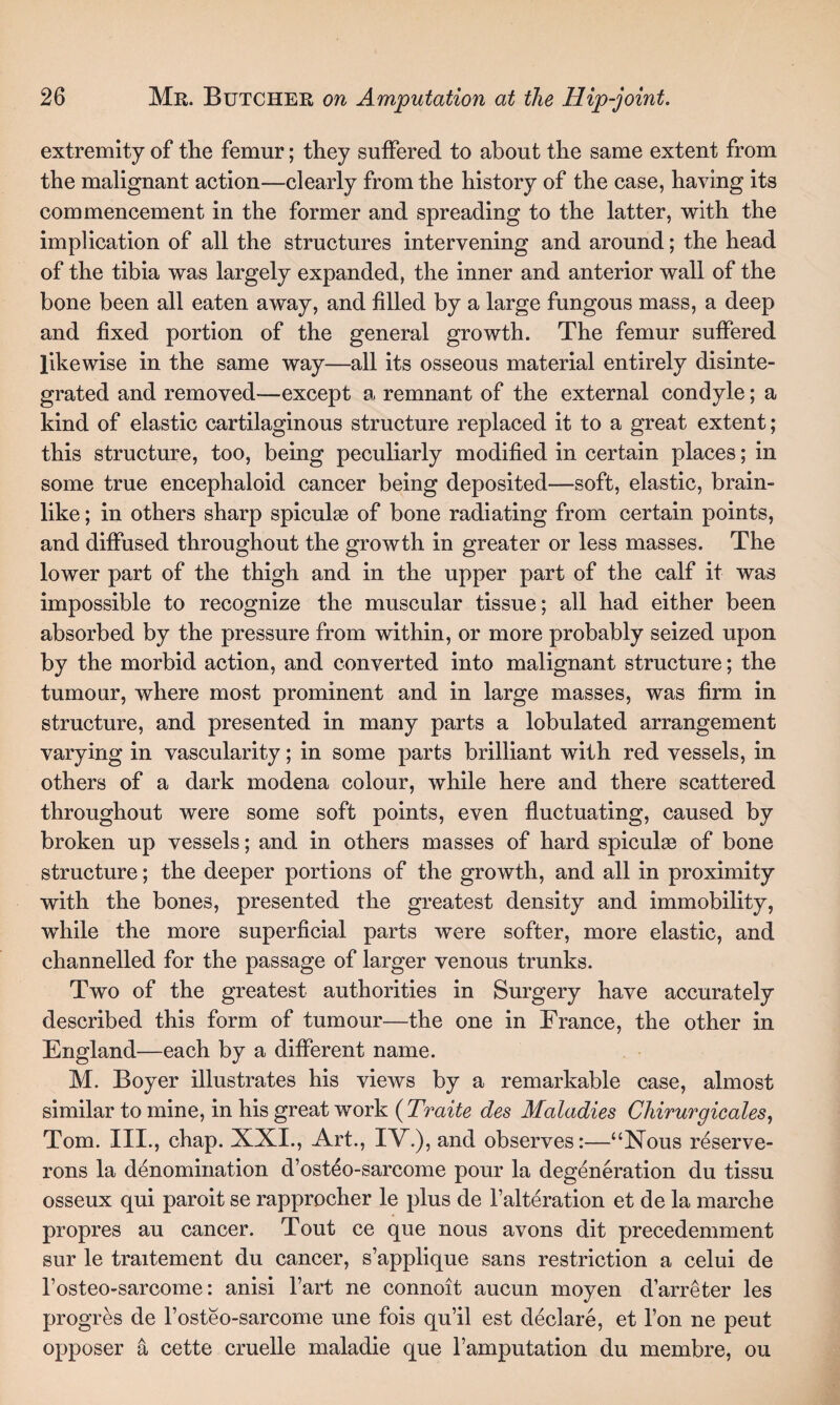 extremity of the femur; they suffered to about the same extent from the malignant action—clearly from the history of the case, haying its commencement in the former and spreading to the latter, with the implication of all the structures intervening and around; the head of the tibia was largely expanded, the inner and anterior wall of the bone been all eaten away, and filled by a large fungous mass, a deep and fixed portion of the general growth. The femur suffered likewise in the same way—all its osseous material entirely disinte¬ grated and removed—except a remnant of the external condyle; a kind of elastic cartilaginous structure replaced it to a great extent; this structure, too, being peculiarly modified in certain places; in some true encephaloid cancer being deposited—soft, elastic, brain¬ like ; in others sharp spiculse of bone radiating from certain points, and diffused throughout the growth in greater or less masses. The lower part of the thigh and in the upper part of the calf it was impossible to recognize the muscular tissue; all had either been absorbed by the pressure from within, or more probably seized upon by the morbid action, and converted into malignant structure; the tumour, where most prominent and in large masses, was firm in structure, and presented in many parts a lobulated arrangement varying in vascularity; in some parts brilliant with red vessels, in others of a dark modena colour, while here and there scattered throughout were some soft points, even fluctuating, caused by broken up vessels; and in others masses of hard spiculae of bone structure; the deeper portions of the growth, and all in proximity with the bones, presented the greatest density and immobility, while the more superficial parts were softer, more elastic, and channelled for the passage of larger venous trunks. Two of the greatest authorities in Surgery have accurately described this form of tumour—the one in France, the other in England—each by a different name. M. Boyer illustrates his views by a remarkable case, almost similar to mine, in his great work ( Traite des Maladies Chirurgicales, Tom. III., chap. XXI., Art., IV.), and observes:—“Nous reserve- rons la denomination d’osteo-sarcome pour la degeneration du tissu osseux qui paroit se rapprocher le plus de Falteration et de la marche propres au cancer. Tout ce que nous avons dit precedemment sur le traitement du cancer, s’applique sans restriction a celui de Fosteo-sarcome: anisi l’art ne connoit aucun moyen d’arreter les progres de Fosteo-sarcome une fois qu’il est declare, et Fon ne peut. opposer a cette cruelle maladie que l’amputation du membre, ou