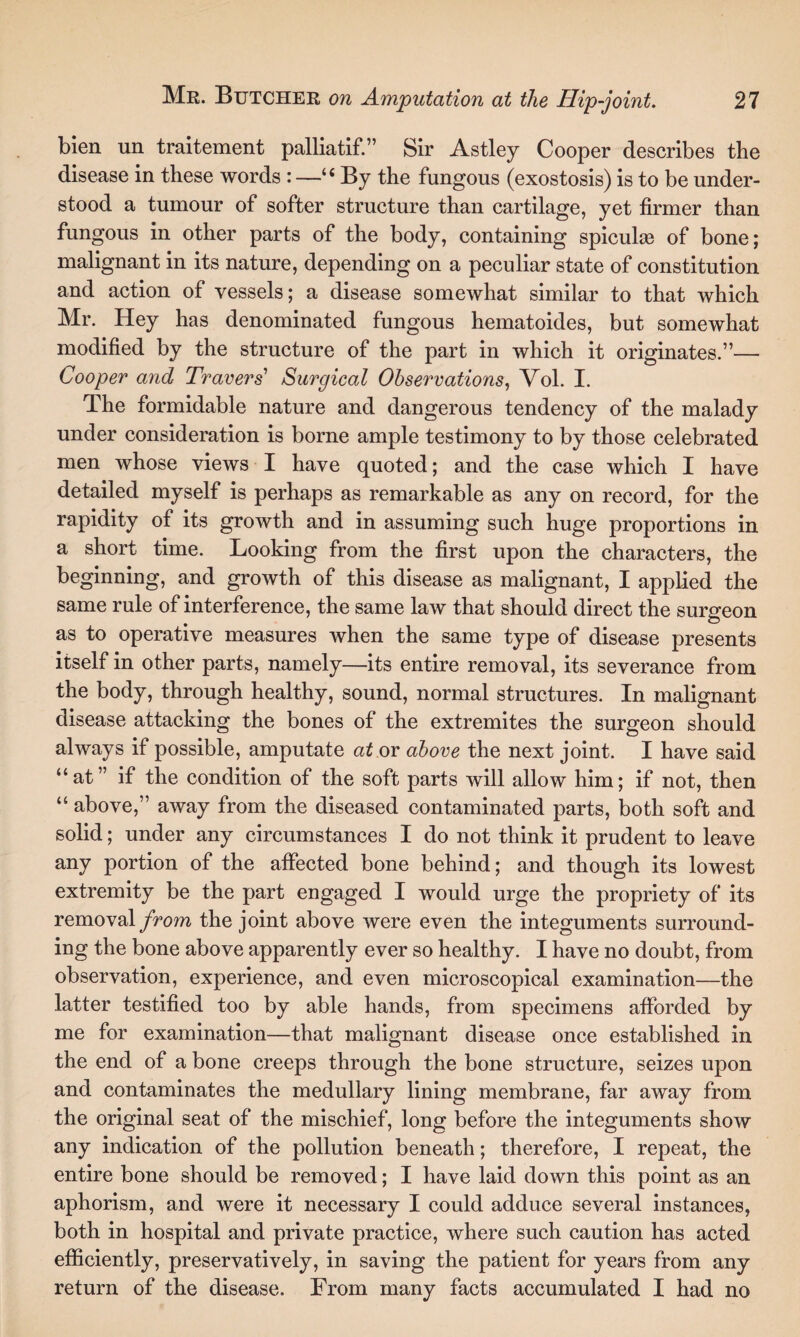 bien un traitement palliatif.” Sir Astley Cooper describes the disease in these words : —“By the fungous (exostosis) is to be under¬ stood a tumour of softer structure than cartilage, yet firmer than fungous in other parts of the body, containing spiculaa of bone; malignant in its nature, depending on a peculiar state of constitution and action of vessels; a disease somewhat similar to that which Mr. Hey has denominated fungous hematoides, but somewhat modified by the structure of the part in which it originates.”— Cooper and Travers' Surgical Observations, Vol. I. The formidable nature and dangerous tendency of the malady under consideration is borne ample testimony to by those celebrated men whose views I have quoted; and the case which I have detailed myself is perhaps as remarkable as any on record, for the rapidity of its growth and in assuming such huge proportions in a short time. Looking from the first upon the characters, the beginning, and growth of this disease as malignant, I applied the same rule of interference, the same law that should direct the surgeon as to operative measures when the same type of disease presents itself in other parts, namely—its entire removal, its severance from the body, through healthy, sound, normal structures. In malignant disease attacking the bones of the extremites the surgeon should always if possible, amputate at or above the next joint. I have said “at” if the condition of the soft parts will allow him; if not, then “ above,” away from the diseased contaminated parts, both soft and solid; under any circumstances I do not think it prudent to leave any portion of the affected bone behind; and though its lowest extremity be the part engaged I would urge the propriety of its removal from the joint above were even the integuments surround¬ ing the bone above apparently ever so healthy. I have no doubt, from observation, experience, and even microscopical examination—the latter testified too by able hands, from specimens afforded by me for examination—that malignant disease once established in the end of a bone creeps through the bone structure, seizes upon and contaminates the medullary lining membrane, far away from the original seat of the mischief, long before the integuments show any indication of the pollution beneath; therefore, I repeat, the entire bone should be removed; I have laid down this point as an aphorism, and were it necessary I could adduce several instances, both in hospital and private practice, where such caution has acted efficiently, preservatively, in saving the patient for years from any return of the disease. From many facts accumulated I had no