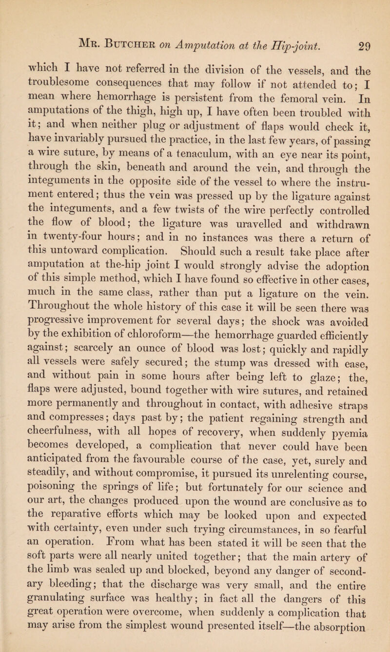 which I have not referred in the division of the vessels, and the troublesome consequences that may follow if not attended to; I mean where hemorrhage is persistent from the femoral vein. In amputations of the thigh, high up, I have often been troubled with it; and when neither plug or adjustment of flaps would check it, have invariably pursued the practice, in the last few years, of passing a wire suture, by means of a tenaculum, with an eye near its point, through the skin, beneath and around the vein, and through the integuments in the opposite side of the vessel to where the instru¬ ment entered; thus the vein was pressed up by the ligature against the integuments, and a few twists of the wire perfectly controlled the flow of blood; the ligature was uravelled and withdrawn in twenty-four hours; and in no instances was there a return of this untoward complication. Should such a result take place after amputation at the-hip joint I would strongly advise the adoption of this simple method, which I have found so effective in other cases, much in the same class, rather than put a ligature on the vein. Throughout the whole history of this case it will be seen there was progressive improvement for several days; the shock was avoided by the exhibition of chloroform—the hemorrhage guarded efficiently against; scarcely an ounce of blood was lost; quickly and rapidly all vessels were safely secured; the stump was dressed with ease, and without pain in some hours after being left to glaze; the, flaps were adjusted, bound together with wire sutures, and retained more permanently and throughout in contact, with adhesive straps and compresses; days past by; the patient regaining strength and cheerfulness, with all hopes of recovery, when suddenly pyemia becomes developed, a complication that never could have been anticipated from the favourable course of the case, yet, surely and steadily, and without compromise, it pursued its unrelenting course, poisoning the springs of life; but fortunately for our science and our art, the changes produced upon the wound are conclusive as to the reparative efforts which may be looked upon and expected with certainty, even under such trying circumstances, in so fearful an operation. From what has been stated it will be seen that the soft parts were all nearly united together; that the main artery of the limb was sealed up and blocked, beyond any danger of second¬ ary bleeding; that the discharge was very small, and the entire granulating surface was healthy; in fact all the dangers of this great operation were overcome, when suddenly a complication that may arise from the simplest wound presented itself—the absorption