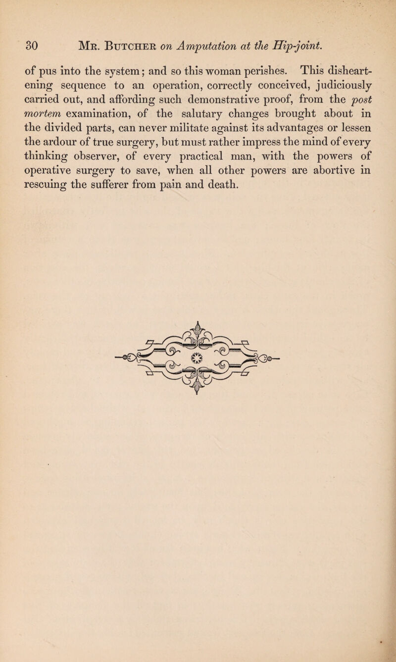 of pus into the system; and so this woman perishes. This disheart¬ ening sequence to an operation, correctly conceived, judiciously carried out, and affording such demonstrative proof, from the post mortem examination, of the salutary changes brought about in the divided parts, can never militate against its advantages or lessen the ardour of true surgery, but must rather impress the mind of every thinking observer, of every practical man, with the powers of operative surgery to save, when all other powers are abortive in rescuing the sufferer from pain and death.