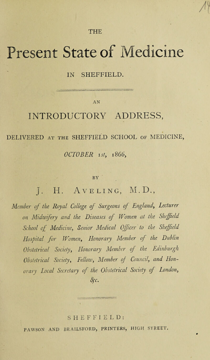 THE Present State of Medicine IN SHEFFIELD. AN INTRODUCTORY ADDRESS, DELIVERED at the SHEFFIELD SCHOOL of MEDICINE, OCTOBER i st, 1866, BY j. H. Aveling, M.D., Member of the Royal College of Surgeons of England, Lecturer on Midwifery and the Diseases of Women at the Sheffield School of Medicine, Senior Medical Officer to the Sheffield Hospital for Women, Honorary Member of the Dublin Obstetrical Society, Honorary Member of the Edinburgh Obstetrical Society, Fellow, Member of Council, and Hon¬ orary Local Secretary of the Obstetrical Society of London, 8fc. SHEFFIELD: PAWSON AND BRAILSFORD, PRINTERS, HIGH STREET,