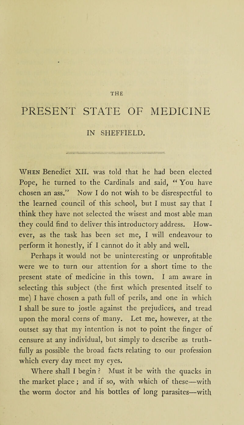 PRESENT STATE OF MEDICINE IN SHEFFIELD. When Benedict XII. was told that he had been elected Pope, he turned to the Cardinals and said, “ You have chosen an ass.” Now I do not wish to be disrespectful to the learned council of this school, but I must say that I think they have not selected the wisest and most able man they could find to deliver this introductory address. How¬ ever, as the task has been set me, I will endeavour to perform it honestly, if I cannot do it ably and well. Perhaps it would not be uninteresting or unprofitable were we to turn our attention for a short time to the present state of medicine in this town. I am aware in selecting this subject (the first which presented itself to me) I have chosen a path full of perils, and one in which I shall be sure to jostle against the prejudices, and tread upon the moral corns of many. Let me, however, at the outset say that my intention is not to point the finger of censure at any individual, but simply to describe as truth¬ fully as possible the broad facts relating to our profession which every day meet my eyes. Where shall I begin ? Must it be with the quacks in the market place ; and if so, with which of these—with the worm doctor and his bottles of long parasites—with