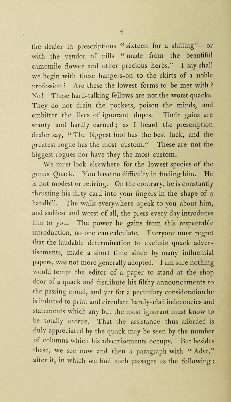 the dealer in prescriptions “ sixteen for a shilling'3—or with the vendor of pills “ made from the beautiful camomile flower and other precious herbs.” I say shall we begin with these hangers-on to the skirts of a noble profession ? Are these the lowest forms to be met with ? No! These hard-talking fellows are not the worst quacks. They do not drain the pockets, poison the minds, and embitter the lives of ignorant dupes. Their gains are scanty and hardly earned; as I heard the presciiption dealer say, “ The biggest fool has the best luck, and the greatest rogue has the most custom.53 These are not the biggest rogues nor have they the most custom. We must look elsewhere for the lowest species of the genus Quack. You have no difficulty in finding him. He is not modest or retiring. On the contrary, he is constantly thrusting his dirty card into your fingers in the shape of a handbill. The walls everywhere speak to you about him, and saddest and worst of all, the press every day introduces him to you. The power he gains from this respectable introduction, no one can calculate. Everyone must regret that the laudable determination to exclude quack adver¬ tisements, made a shoit time since by many influential papers, was not more generally adopted. I am sure nothing would tempt the editor of a paper to stand at the shop door of a quack and distribute his filthy announcements to the passing croud, and yet for a pecuniary consideration he is induced to print and circulate barely-clad indecencies and statements which any but the most ignorant must know to be totally untrue. That the assistance thus afforded is duly appreciated by the quack may be seen by the number of columns which his advertisements occupy. But besides these, we see now and then a paragraph with “ Advt.” alter it, in which we find such passages as the following :