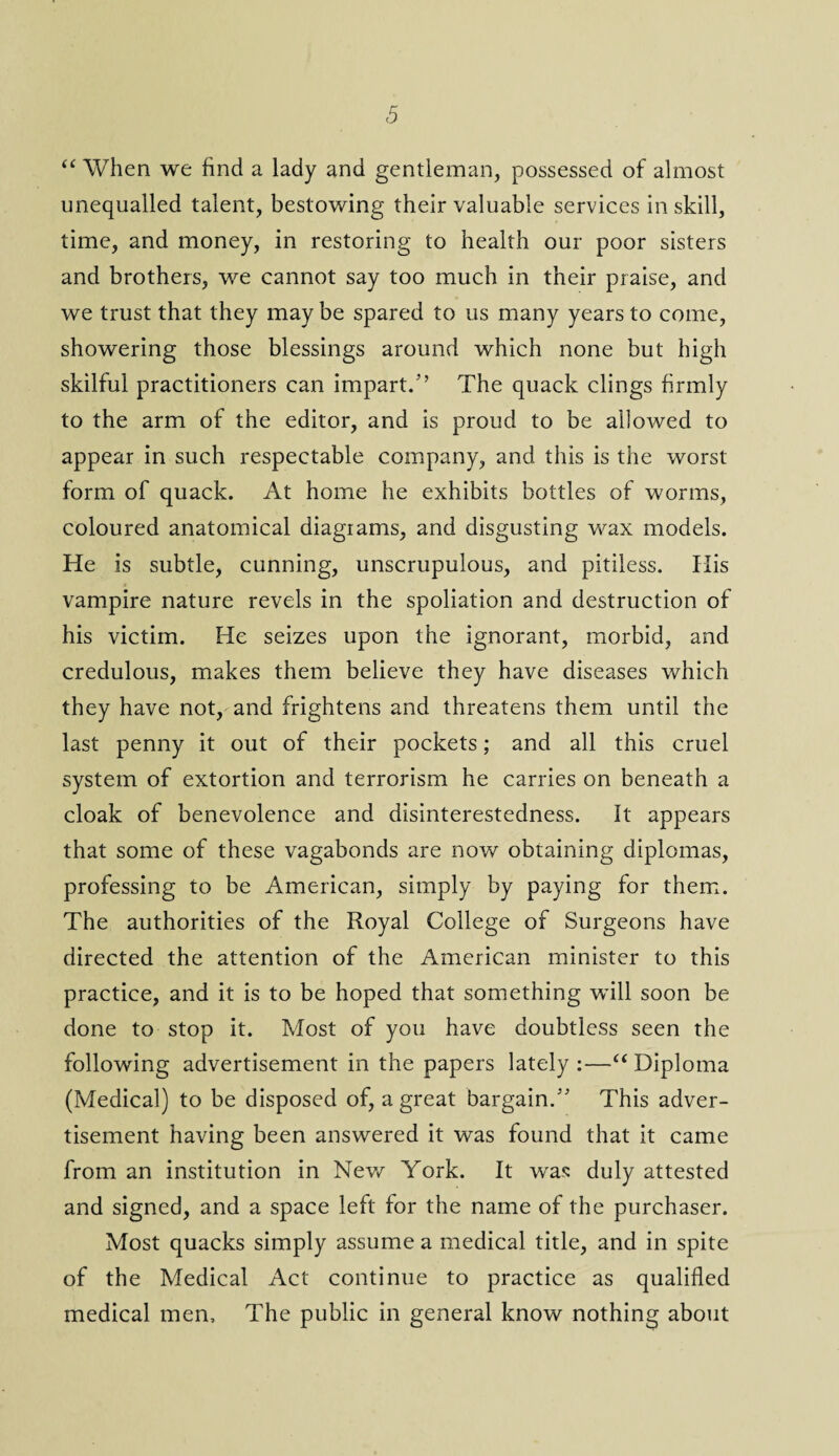 <5 “ When we find a lady and gentleman, possessed of almost unequalled talent, bestowing their valuable services in skill, time, and money, in restoring to health our poor sisters and brothers, we cannot say too much in their praise, and we trust that they may be spared to us many years to come, showering those blessings around which none but high skilful practitioners can impart.” The quack clings firmly to the arm of the editor, and is proud to be allowed to appear in such respectable company, and this is the worst form of quack. At home he exhibits bottles of worms, coloured anatomical diagrams, and disgusting wax models. He is subtle, cunning, unscrupulous, and pitiless. His vampire nature revels in the spoliation and destruction of his victim. He seizes upon the ignorant, morbid, and credulous, makes them believe they have diseases which they have not, and frightens and threatens them until the last penny it out of their pockets; and all this cruel system of extortion and terrorism he carries on beneath a cloak of benevolence and disinterestedness. It appears that some of these vagabonds are now obtaining diplomas, professing to be American, simply by paying for them. The authorities of the Royal College of Surgeons have directed the attention of the American minister to this practice, and it is to be hoped that something will soon be done to stop it. Most of you have doubtless seen the following advertisement in the papers lately :—u Diploma (Medical) to be disposed of, a great bargain. This adver¬ tisement having been answered it was found that it came from an institution in New York. It was duly attested and signed, and a space left for the name of the purchaser. Most quacks simply assume a medical title, and in spite of the Medical Act continue to practice as qualified medical men. The public in general know nothing about