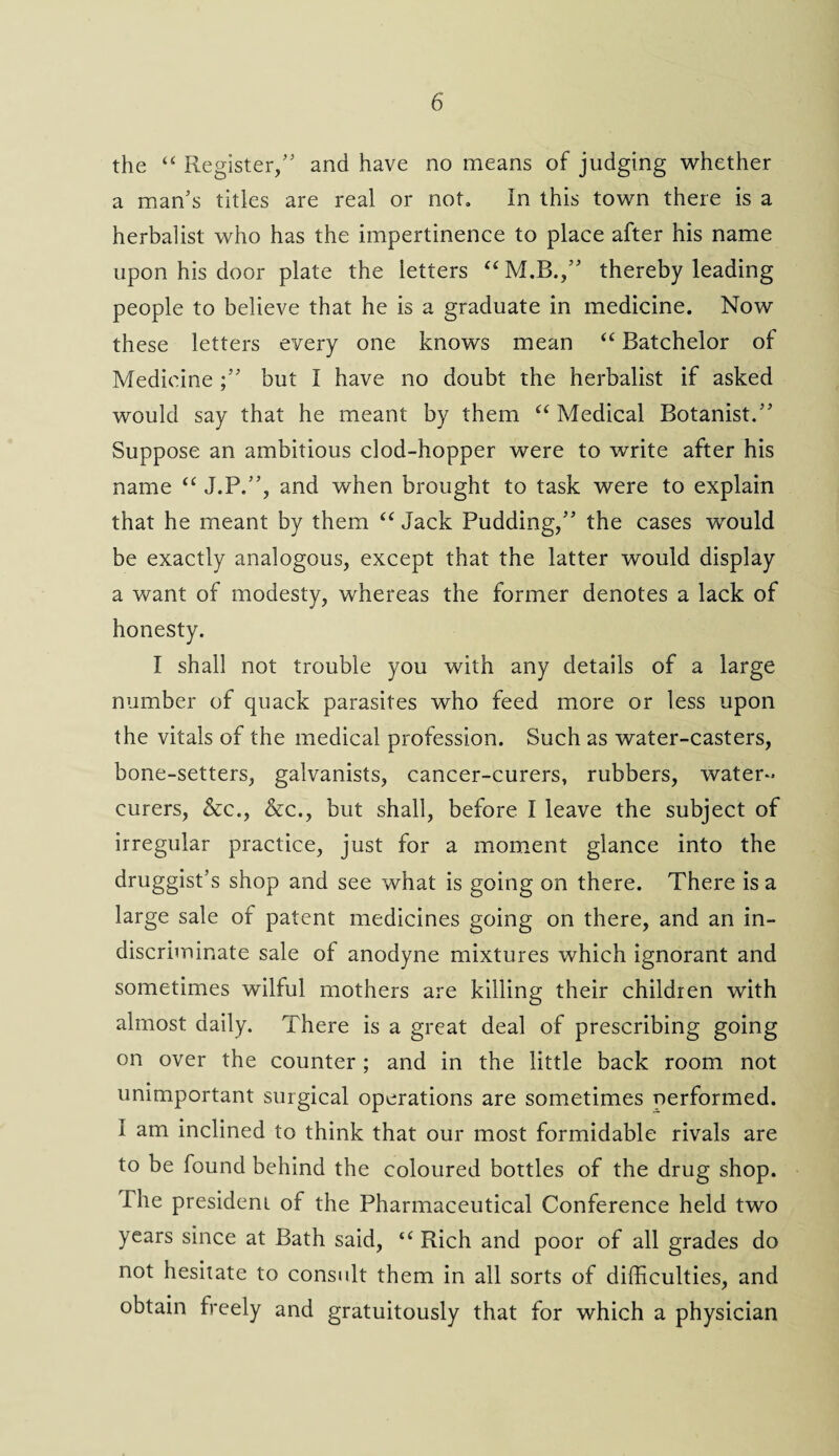 the “ Register/' and have no means of judging whether a man's titles are real or not. In this town there is a herbalist who has the impertinence to place after his name upon his door plate the letters “M.B., thereby leading people to believe that he is a graduate in medicine. Now these letters every one knows mean “ Batchelor of Medicine /' but I have no doubt the herbalist if asked would say that he meant by them “ Medical Botanist. Suppose an ambitious clod-hopper were to write after his name “ J.P., and when brought to task were to explain that he meant by them “ Jack Pudding, the cases wrould be exactly analogous, except that the latter would display a want of modesty, whereas the former denotes a lack of honesty. I shall not trouble you with any details of a large number of quack parasites who feed more or less upon the vitals of the medical profession. Such as water-casters, bone-setters, galvanists, cancer-curers, rubbers, water- curers, &c., &c., but shall, before I leave the subject of irregular practice, just for a moment glance into the druggist’s shop and see what is going on there. There is a large sale of patent medicines going on there, and an in¬ discriminate sale of anodyne mixtures which ignorant and sometimes wilful mothers are killing their children with almost daily. There is a great deal of prescribing going on over the counter; and in the little back room not unimportant surgical operations are sometimes nerformed. I am inclined to think that our most formidable rivals are to be found behind the coloured bottles of the drug shop. The president of the Pharmaceutical Conference held two years since at Bath said, “ Rich and poor of all grades do not hesitate to consult them in all sorts of difficulties, and obtain freely and gratuitously that for which a physician