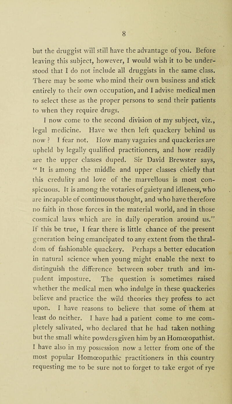 but the druggist will still have the advantage of you. Before leaving this subject, however, I would wish it to be under¬ stood that I do not include all druggists in the same class. There may be some who mind their own business and stick entirely to their own occupation, and I advise medical men to select these as the proper persons to send their patients to when they require drugs. I now come to the second division of my subject, viz., legal medicine. Have we then left quackery behind us now ? I fear not. How many vagaries and quackeries are upheld by legally qualified practitioners, and how readily are the upper classes duped. Sir David Brewster says, “ It is among the middle and upper classes chiefly that this credulity and love of the marvellous is most con¬ spicuous. It is among the votaries of gaiety and idleness, who are incapable of continuous thought, and who have therefore no faith in those forces in the material world, and in those cosmical laws which are in daily operation around us.” If this be true, I fear there is little chance of the present generation being emancipated to any extent from the thral¬ dom of fashionable quackery. Perhaps a better education in natural science when young might enable the next to distinguish the difference between sober truth and im¬ pudent imposture. The question is sometimes raised whether the medical men who indulge in these quackeries believe and practice the wild theories they profess to act upon. I have reasons to believe that some of them at least do neither. I have had a patient come to me com¬ pletely salivated, who declared that he had taken nothing but the small white powders given him by an Homoeopathist. I have also in my possession now a letter from one of the most popular Homoeopathic practitioners in this country requesting me to be sure not to forget to take ergot of rye