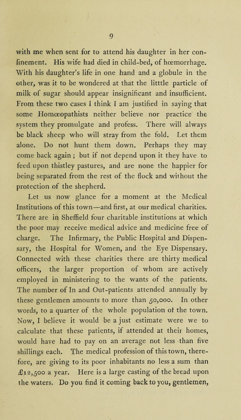 with me when sent for to attend his daughter in her con¬ finement. His wife had died in child-bed, of hoemorrhage. With his daughter’s life in one hand and a globule in the other, was it to be wondered at that the litttle particle of milk of sugar should appear insignificant and insufficient. From these two cases I think I am justified in saying that some Homoeopathists neither believe nor practice the system they promulgate and profess. There will always be black sheep who will stray from the fold. Let them alone. Do not hunt them down. Perhaps they may come back again ; but if not depend upon it they have to feed upon thistley pastures, and are none the happier for being separated from the rest of the flock and without the protection of the shepherd. Let us now glance for a moment at the Medical Institutions of this town—and first, at our medical charities. There are in Sheffield four charitable institutions at which the poor may receive medical advice and medicine free of charge. The Infirmary, the Public Hospital and Dispen¬ sary, the Hospital for Women, and the Eye Dispensary. Connected with these charities there are thirty medical officers, the larger proportion of whom are actively employed in ministering to the wants of the patients. The number of In and Out-patients attended annually by these gentlemen amounts to more than £0,000. In other w'ords, to a quarter of the whole population of the town. Now, I believe it would be a just estimate were we to calculate that these patients, if attended at their homes, would have had to pay on an average not less than five shillings each. The medical profession of this town, there¬ fore, are giving to its poor inhabitants no less a sum than £12,500 a year. Here is a large casting of the bread upon the waters. Do you find it coming back to you, gentlemen,