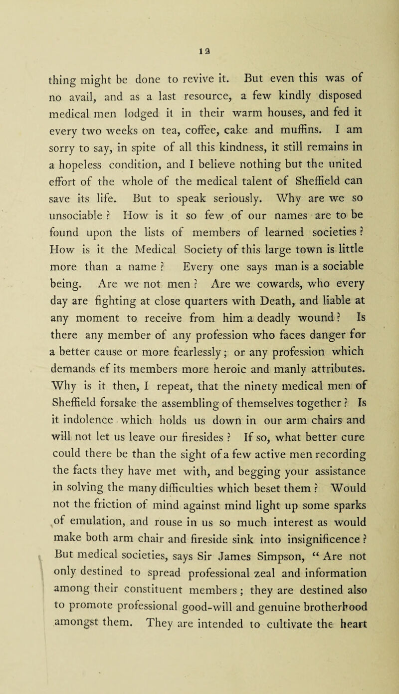 thing might be done to revive it. But even this was of no avail, and as a last resource, a few kindly disposed medical men lodged it in their warm houses, and fed it every two weeks on tea, coffee, cake and muffins. I am sorry to say, in spite of all this kindness, it still remains in a hopeless condition, and I believe nothing but the united effort of the whole of the medical talent of Sheffield can save its life. But to speak seriously. Why are we so unsociable ? How is it so few of our names are to be found upon the lists of members of learned societies ? How is it the Medical Society of this large town is little more than a name r Every one says man is a sociable being. Are we not men ? Are we cowards, who every day are fighting at close quarters with Death, and liable at any moment to receive from him a deadly wound ? Is there any member of any profession who faces danger for a better cause or more fearlessly; or any profession which demands ef its members more heroic and manly attributes. Why is it then, I repeat, that the ninety medical men of Sheffield forsake the assembling of themselves together r Is it indolence which holds us down in our arm chairs and will not let us leave our firesides ? If so, what better cure could there be than the sight of a few active men recording the facts they have met with, and begging your assistance in solving the many difficulties which beset them ? Would not the friction of mind against mind light up some sparks of emulation, and rouse in us so much interest as would make both arm chair and fireside sink into insignificence ? But medical societies, says Sir James Simpson, “ Are not only destined to spread professional zeal and information among their constituent members ; they are destined also to promote professional good-will and genuine brotherhood amongst them. They are intended to cultivate the heart