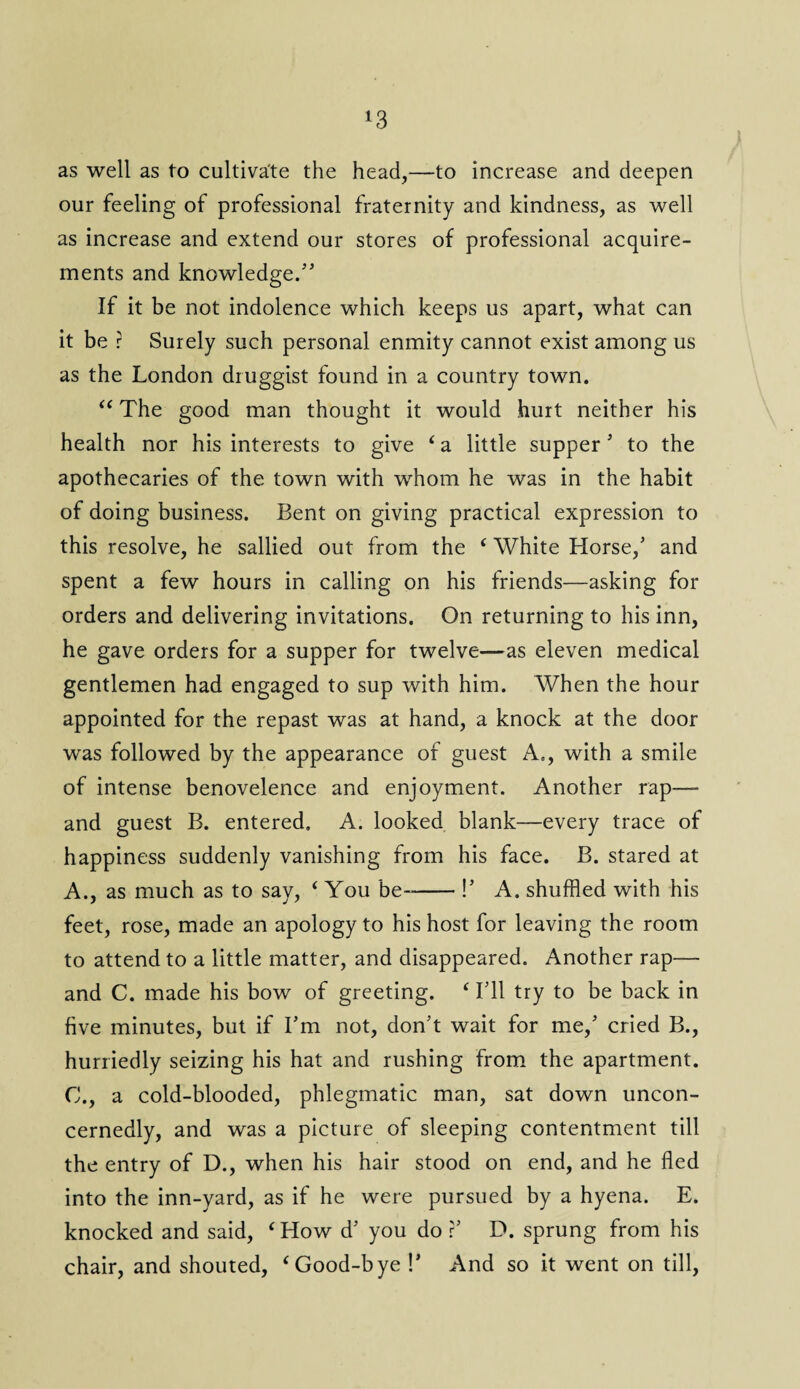 *3 as well as to cultivate the head,—to increase and deepen our feeling of professional fraternity and kindness, as well as increase and extend our stores of professional acquire¬ ments and knowledge/5 If it be not indolence which keeps us apart, what can it be r Surely such personal enmity cannot exist among us as the London druggist found in a country town. “ The good man thought it would hurt neither his health nor his interests to give ‘ a little supper5 to the apothecaries of the town with whom he was in the habit of doing business. Bent on giving practical expression to this resolve, he sallied out from the ‘ White Horse,5 and spent a few hours in calling on his friends—asking for orders and delivering invitations. On returning to his inn, he gave orders for a supper for twelve—as eleven medical gentlemen had engaged to sup with him. When the hour appointed for the repast was at hand, a knock at the door was followed by the appearance of guest A«, with a smile of intense benovelence and enjoyment. Another rap—- and guest B. entered. A. looked blank—every trace of happiness suddenly vanishing from his face. B. stared at A., as much as to say, ‘ You be--!5 A. shuffled with his feet, rose, made an apology to his host for leaving the room to attend to a little matter, and disappeared. Another rap— and C. made his bow of greeting. ‘ I511 try to be back in five minutes, but if I5m not, don't wait for me,5 cried B., hurriedly seizing his hat and rushing from the apartment. C., a cold-blooded, phlegmatic man, sat down uncon¬ cernedly, and was a picture of sleeping contentment till the entry of D., when his hair stood on end, and he fled into the inn-yard, as if he were pursued by a hyena. E. knocked and said, ‘How d5 you do ?5 D. sprung from his chair, and shouted, ‘Good-bye !5 And so it went on till,