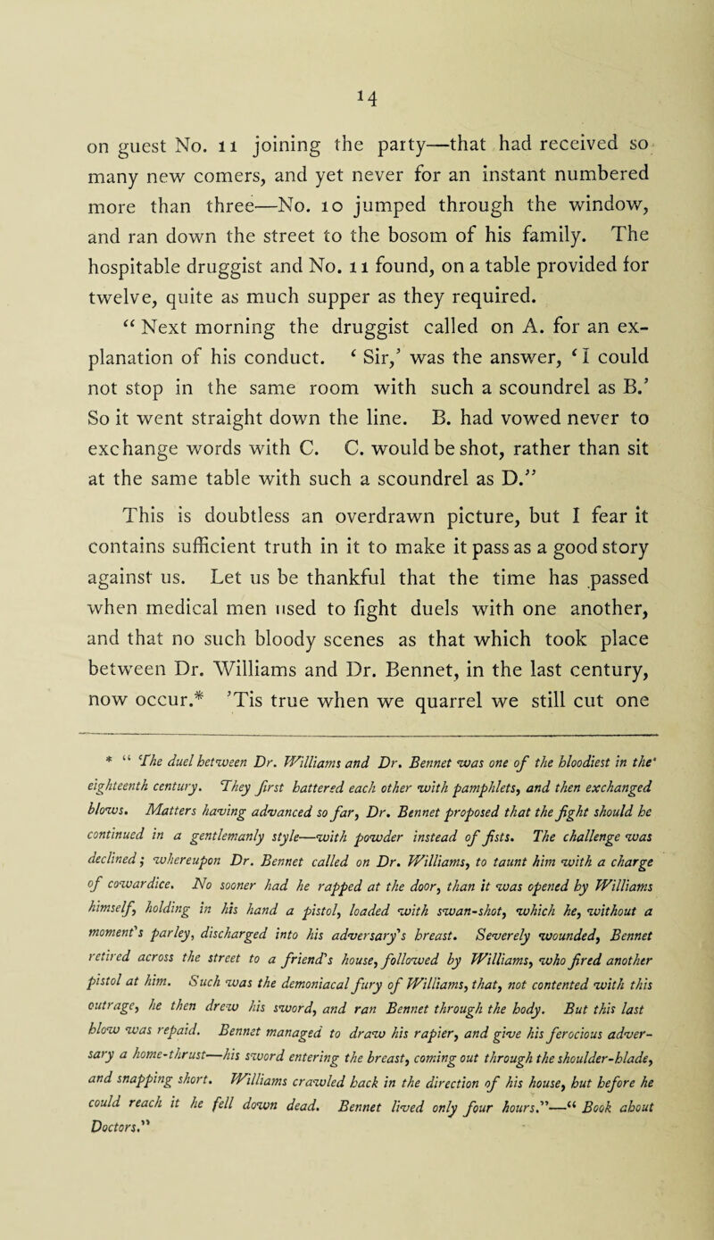 *4 on guest No. 11 joining the party—that had received so many new comers, and yet never for an instant numbered more than three—No. 10 jumped through the window, and ran down the street to the bosom of his family. The hospitable druggist and No. 11 found, on a table provided for twelve, quite as much supper as they required. “ Next morning the druggist called on A. for an ex¬ planation of his conduct. ‘ Sir/ was the answer, ‘ I could not stop in the same room with such a scoundrel as B.’ So it went straight down the line. B. had vowed never to exchange words with C. C. would be shot, rather than sit at the same table with such a scoundrel as D.” This is doubtless an overdrawn picture, but I fear it contains sufficient truth in it to make it pass as a good story against us. Let us be thankful that the time has passed when medical men used to fight duels with one another, and that no such bloody scenes as that which took place between Dr. Williams and Dr. Bennet, in the last century, now occur.* JTis true when we quarrel we still cut one * “ jChe duel between Dr. Williams and Dr. Bennet was one of the bloodiest in the’ eighteenth century. They first battered each other with pamphlets, and then exchanged blows. Matters having advanced so far, Dr. Bennet proposed that the fight should be continued in a gentlemanly style—with powder instead of fists. The challenge was declined; whereupon Dr. Bennet called on Dr. Williams, to taunt him with a charge of cowar dice. No sooner had he rapped at the door, than it was opened by Williams himself holding in his hand a pistol, loaded with swan-shot, which he, without a moment's parley, discharged into his adversary's breast. Severely wounded, Bennet retired across the street to a friend's house, followed by Williams, who fired another pistol at him. Such was the demoniacal fury of Williams, that, not contented with this outrage, he then drew his sword, and ran Bennet through the body. But this last blow was repaid. Bennet managed to draw his rapier, and give his ferocious adver¬ sary a home-thrust his sword entering the breast, coming out through the shoulder-blade, and snapping short. Williams crawled back in the direction of his house, hut before he could reach it he fell down dead. Bennet lived only four hours.—“ Book about Doctors.