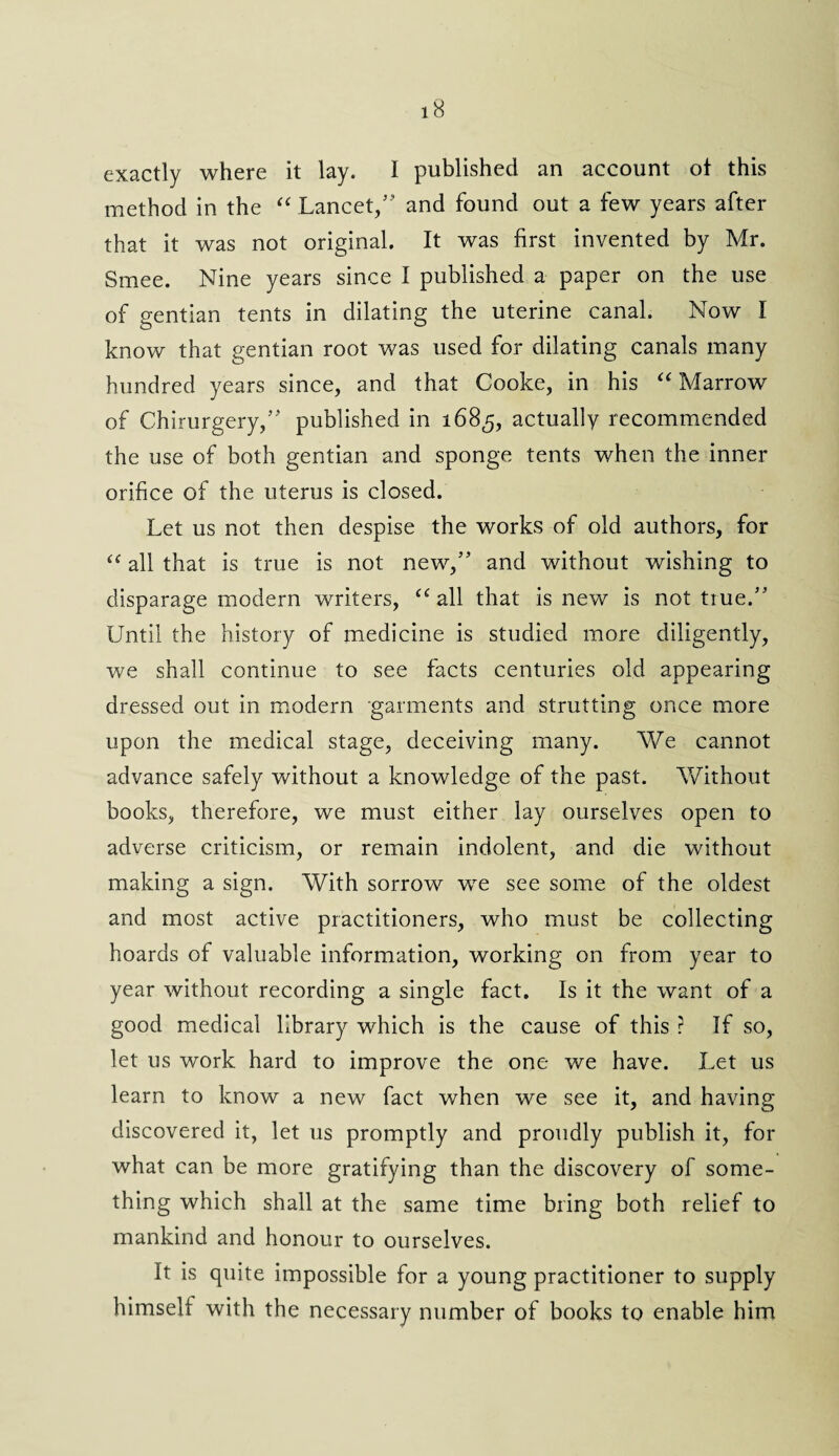 exactly where it lay. 1 published an account of this method in the “ Lancet,5' and found out a few years after that it was not original. It was first invented by Mr. Smee. Nine years since I published a paper on the use of gentian tents in dilating the uterine canal. Now I know that gentian root was used for dilating canals many hundred years since, and that Cooke, in his “ Marrow of Chirurgery,55 published in 1685, actually recommended the use of both gentian and sponge tents when the inner orifice of the uterus is closed. Let us not then despise the works of old authors, for “ all that is true is not new,55 and without wishing to disparage modern writers, “ all that is new is not true.55 Until the history of medicine is studied more diligently, we shall continue to see facts centuries old appearing dressed out in modern garments and strutting once more upon the medical stage, deceiving many. We cannot advance safely without a knowledge of the past. Without books, therefore, we must either lay ourselves open to adverse criticism, or remain indolent, and die without making a sign. With sorrow we see some of the oldest and most active practitioners, who must be collecting hoards of valuable information, working on from year to year without recording a single fact. Is it the want of a good medical library which is the cause of this ? If so, let us work hard to improve the one we have. Let us learn to know a new fact when we see it, and having discovered it, let us promptly and proudly publish it, for what can be more gratifying than the discovery of some¬ thing which shall at the same time bring both relief to mankind and honour to ourselves. It is quite impossible for a young practitioner to supply himself with the necessary number of books to enable him