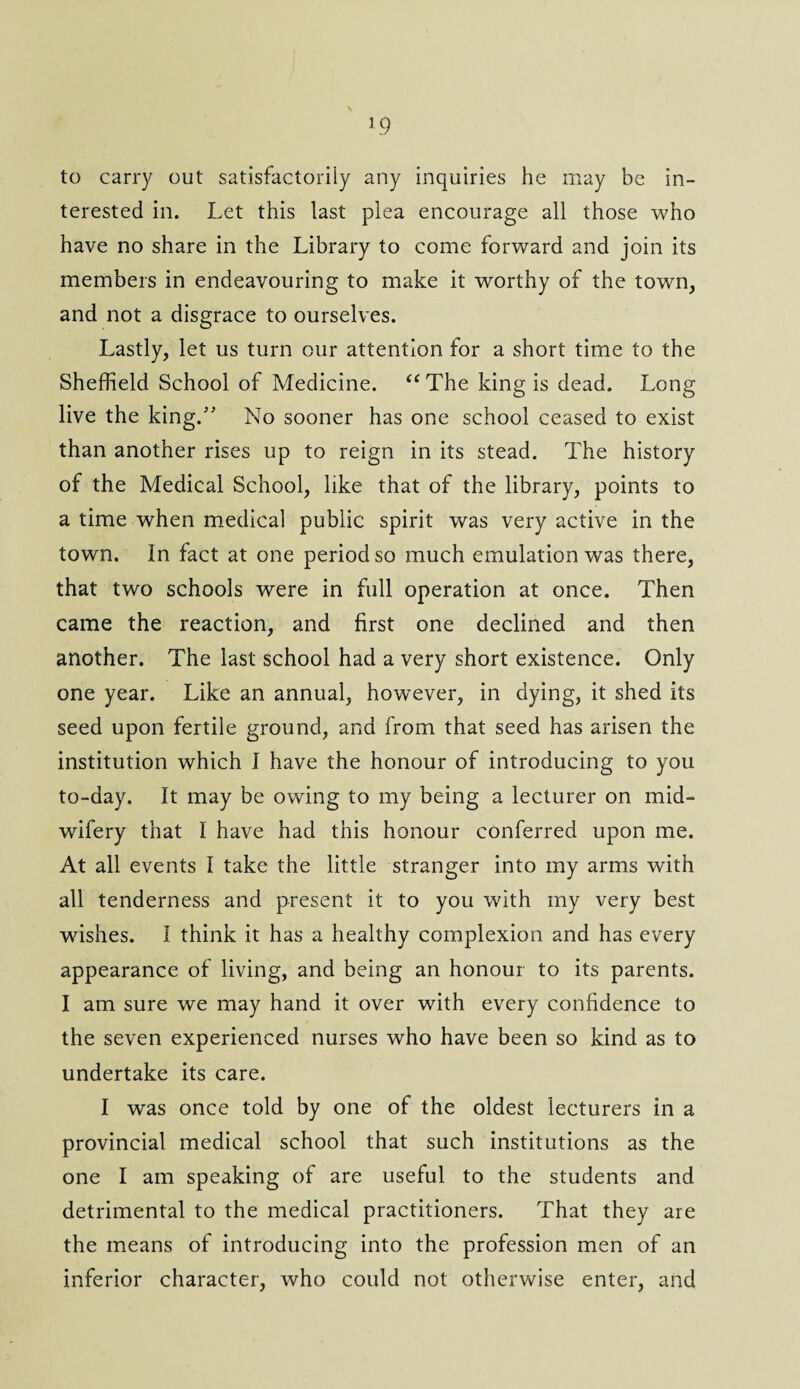 to carry out satisfactorily any inquiries he may be in¬ terested in. Let this last plea encourage all those who have no share in the Library to come forward and join its members in endeavouring to make it worthy of the town, and not a disgrace to ourselves. Lastly, let us turn our attention for a short time to the Sheffield School of Medicine. “The king is dead. Long live the king/’ No sooner has one school ceased to exist than another rises up to reign in its stead. The history of the Medical School, like that of the library, points to a time when medical public spirit was very active in the town. In fact at one period so much emulation was there, that two schools were in full operation at once. Then came the reaction, and first one declined and then another. The last school had a very short existence. Only one year. Like an annual, however, in dying, it shed its seed upon fertile ground, and from that seed has arisen the institution which I have the honour of introducing to you to-day. It may be owing to my being a lecturer on mid¬ wifery that I have had this honour conferred upon me. At all events I take the little stranger into my arms with all tenderness and present it to you with my very best wishes. I think it has a healthy complexion and has every appearance of living, and being an honour to its parents. I am sure we may hand it over with every confidence to the seven experienced nurses who have been so kind as to undertake its care. I was once told by one of the oldest lecturers in a provincial medical school that such institutions as the one I am speaking of are useful to the students and detrimental to the medical practitioners. That they are the means of introducing into the profession men of an inferior character, who could not otherwise enter, and