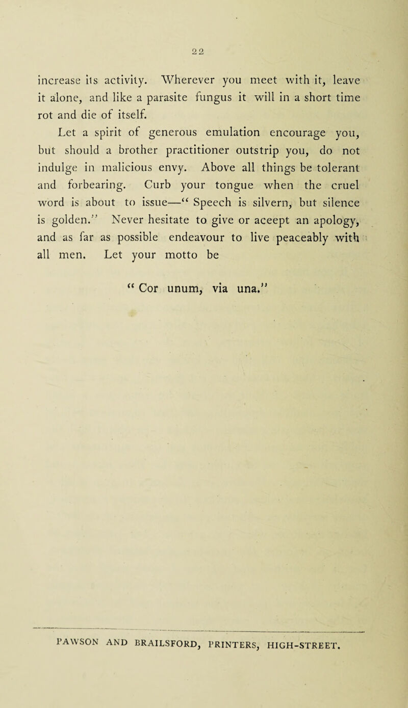 increase its activity. Wherever you meet with it, leave it alone, and like a parasite fungus it will in a short time rot and die of itself. Let a spirit of generous emulation encourage you, but should a brother practitioner outstrip you, do not indulge in malicious envy. Above all things be tolerant and forbearing. Curb your tongue when the cruel word is about to issue—“ Speech is silvern, but silence is golden.5' Never hesitate to give or aceept an apology, and as far as possible endeavour to live peaceably with all men. Let your motto be “ Cor unum, via una.” PAW SON AND BRAILSFORD, PRINTERS, HIGH-STREET