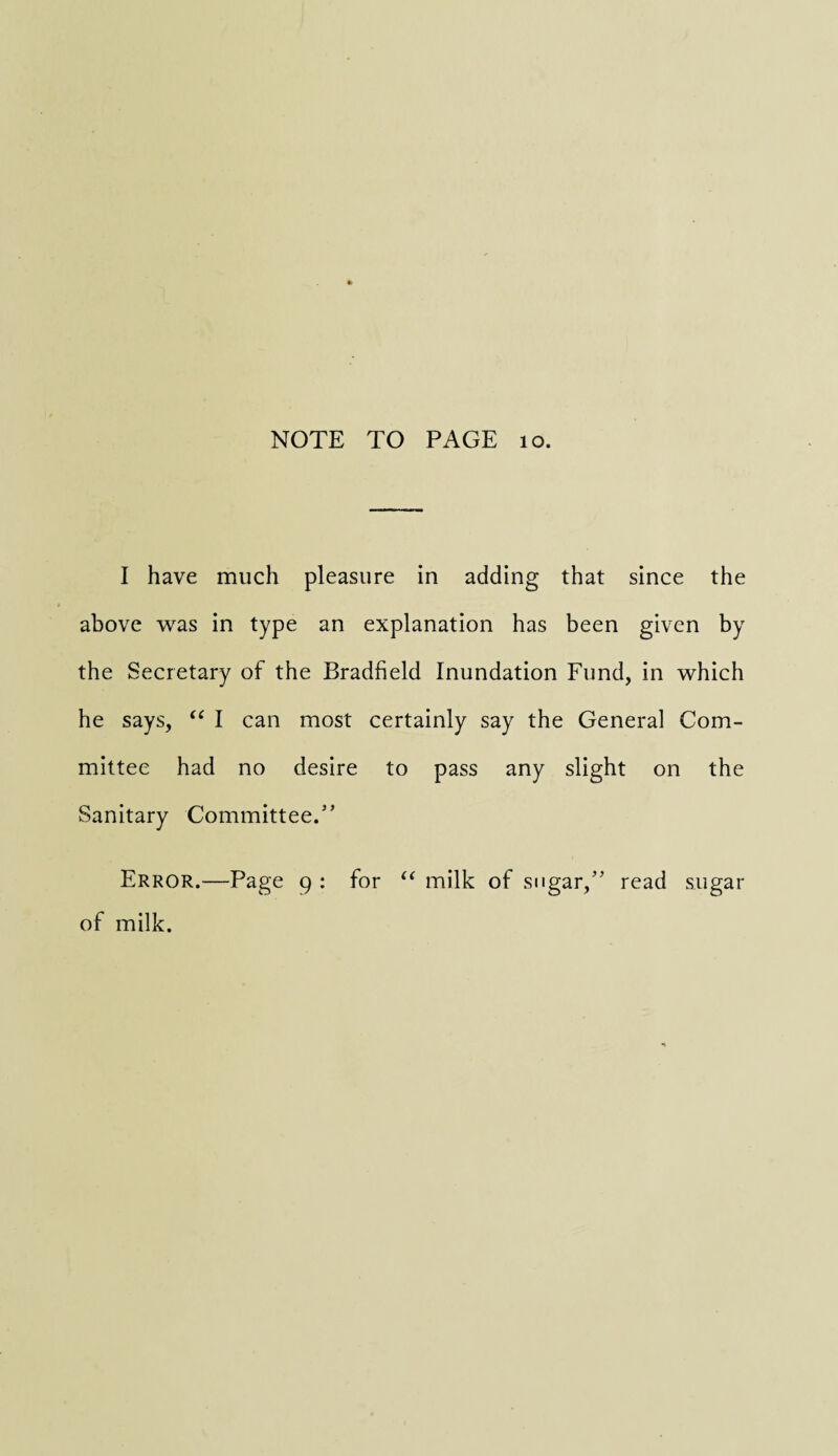 I have much pleasure in adding that since the above was in type an explanation has been given by the Secretary of the Bradfield Inundation Fund, in which he says, “ I can most certainly say the General Com¬ mittee had no desire to pass any slight on the Sanitary Committee.” Error.—Page 9 : for “ milk of sugar,” read sugar of milk.