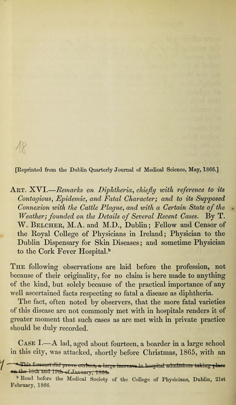 [Reprinted from the Dublin Quarterly Journal of Medical Science, May, 1866.] Art. XVI.—Remarks on Diphtheria, chiefly with reference to its Contagious, Epidemic, andj Fatal Character; and to its Supposed Connexion with the Cattle Plague, and with a Certain State of the Weather; founded on the Details of Several Recent Cases. By T. W. Belcher, M.A. and M.D., Dublin; Fellow and Censor of the Boyal College of Physicians in Ireland; Physician to the Dublin Dispensary for Skin Diseases; and sometime Physician to the Cork Fever Hospital.b The following observations are laid before the profession, not because of their originality, for no claim is here made to anything of the kind, but solely because of the practical importance of any well ascertained facts respecting so fatal a disease as diphtheria. The fact, often noted by observers, that the more fatal varieties of this disease are not commonly met with in hospitals renders it of greater moment that such cases as are met with in private practice should be duly recorded. Case I.—A lad, aged about fourteen, a boarder in a large school in this city, was attacked, shortly before Christmas, 1865, with an Thin frnnmt 7 j i ittiVi i |i a 1 ttht inrmna in hoftptbd ;vlllit,?Lli;Liiu sn tho l-fttlTRiid 1309* b Read before the Medical Society of the College of Physicians, Dublin, 21st February, 1866.