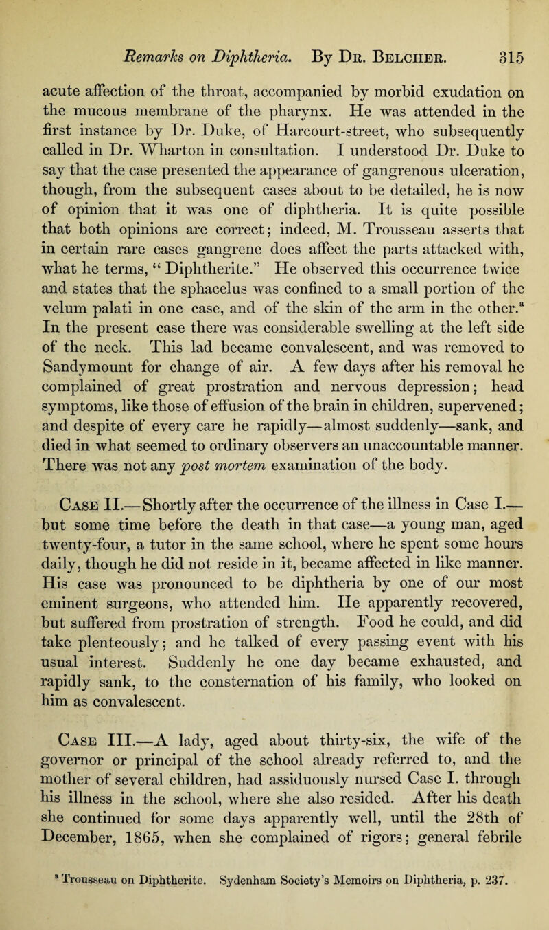 acute affection of the throat, accompanied by morbid exudation on the mucous membrane of the pharynx. He was attended in the first instance by Dr. Duke, of Harcourt-street, who subsequently called in Dr. Wharton in consultation. I understood Dr. Duke to say that the case presented the appearance of gangrenous ulceration, though, from the subsequent cases about to be detailed, he is now of opinion that it was one of diphtheria. It is quite possible that both opinions are correct; indeed, M. Trousseau asserts that in certain rare cases gangrene does affect the parts attacked with, what he terms, “ Diplitherite.” He observed this occurrence twice and states that the sphacelus was confined to a small portion of the velum palati in one case, and of the skin of the arm in the other.a In the present case there was considerable swelling at the left side of the neck. This lad became convalescent, and was removed to Sandymount for change of air. A few days after his removal he complained of great prostration and nervous depression; head symptoms, like those of effusion of the brain in children, supervened; and despite of every care he rapidly—almost suddenly—sank, and died in what seemed to ordinary observers an unaccountable manner. There was not any post mortem examination of the body. Case II.— Shortly after the occurrence of the illness in Case I.— but some time before the death in that case—a young man, aged twenty-four, a tutor in the same school, where he spent some hours daily, though he did not reside in it, became affected in like manner. His case was pronounced to be diphtheria by one of our most eminent surgeons, who attended him. He apparently recovered, but suffered from prostration of strength. Food he could, and did take plenteously; and he talked of every passing event with his usual interest. Suddenly he one day became exhausted, and rapidly sank, to the consternation of his family, who looked on him as convalescent. Case III.—A lady, aged about thirty-six, the wife of the governor or principal of the school already referred to, and the mother of several children, had assiduously nursed Case I. through his illness in the school, where she also resided. After his death she continued for some days apparently well, until the 28th of December, 1865, when she complained of rigors; general febrile Trousseau on Diphtherite. Sydenham Society’s Memoirs on Diphtheria, p. 237.