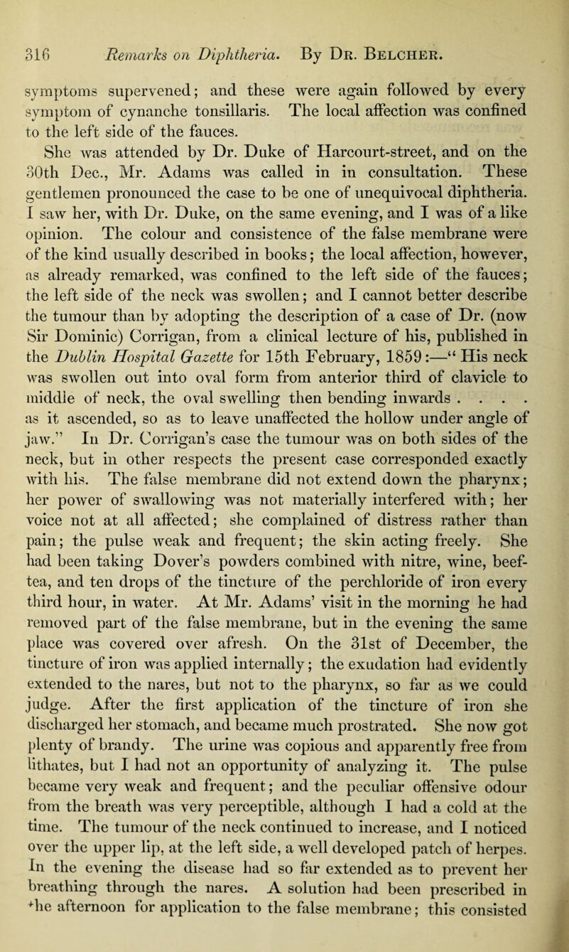 symptoms supervened; and these were again followed by every symptom of cynanche tonsillaris. The local affection was confined to the left side of the fauces. She was attended by Dr. Duke of Harcourt-street, and on the 30th Dec., Mr. Adams was called in in consultation. These gentlemen pronounced the case to be one of unequivocal diphtheria. 1 saw her, with Dr. Duke, on the same evening, and I was of a like opinion. The colour and consistence of the false membrane were of the kind usually described in books; the local affection, however, as already remarked, was confined to the left side of the fauces; the left side of the neck was swollen; and I cannot better describe the tumour than by adopting the description of a case of Dr. (now Sir Dominic) Corrigan, from a clinical lecture of his, published in the Dublin Hospital Gazette for 15th February, 1859:—“ His neck was swollen out into oval form from anterior third of clavicle to middle of neck, the oval swelling then bending inwards .... as it ascended, so as to leave unaffected the hollow under angle of jaw.” In Dr. Corrigans case the tumour was on both sides of the neck, but in other respects the present case corresponded exactly with his. The false membrane did not extend down the pharynx; her power of swallowing was not materially interfered with; her voice not at all affected; she complained of distress rather than pain; the pulse weak and frequent; the skin acting freely. She had been taking Dover’s powders combined with nitre, wine, beef- tea, and ten drops of the tincture of the perchloride of iron every third hour, in water. At Mr. Adams’ visit in the morning he had removed part of the false membrane, but in the evening the same place was covered over afresh. On the 31st of December, the tincture of iron was applied internally; the exudation had evidently extended to the nares, but not to the pharynx, so far as we could judge. After the first application of the tincture of iron she discharged her stomach, and became much prostrated. She now got plenty of brandy. The urine was copious and apparently free from lithates, but I had not an opportunity of analyzing it. The pulse became very weak and frequent; and the peculiar offensive odour from the breath was very perceptible, although I had a cold at the time. The tumour of the neck continued to increase, and I noticed over the upper lip, at the left side, a well developed patch of herpes. In the evening the disease had so far extended as to prevent her breathing through the nares. A solution had been prescribed in Tie afternoon for application to the false membrane; this consisted