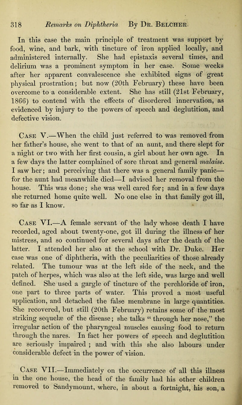 In this case the main principle of treatment was support by food, wine, and bark, with tincture of iron applied locally, and administered internally. She had epistaxis several times, and delirium was a prominent symptom in her case. Some weeks after her apparent convalescence she exhibited signs of great physical prostration; but now (20th February) these have been overcome to a considerable extent. She has still (21st February, 1866) to contend with the effects of disordered innervation, as evidenced by injury to the powers of speech and deglutition, and defective vision. Case V.—When the child just referred to was removed from her father’s house, she went to that of an aunt, and there slept for a night or two with her first cousin, a girl about her own age. In a few days the latter complained of sore throat and general malaise. I saw her; and perceiving that there was a general family panic— for the aunt had meanwhile died—I advised her removal from the house. This was done; she was well cared for; and in a few days she returned home quite well. No one else in that family got ill, so far as I know. Case VI.—A female servant of the lady whose death I have recorded, aged about twenty-one, got ill during the illness of her mistress, and so continued for several days after the death of the latter. I attended her also at the school with Dr. Duke. Her case was one of diphtheria, with the peculiarities of those already related. The tumour was at the left side of the neck, and the patch of herpes, which was also at the left side, was large and well defined. She used a gargle of tincture of the perchloride of iron, one part to three parts of water. This proved a most useful application, and detached the false membrane in large quantities. She recovered, but still (20th February) retains some of the most striking sequelm of the disease; she talks “ through her nose,” the irregular action of the pharyngeal muscles causing food to return through the nares. In fact her powers of speech and deglutition are seriously impaired ; and with this she also labours under considerable defect in the power of vision. Case VII.—Immediately on the occurrence of all this illness in the one house, the head of the family had his other children removed to Sandymount, where, in about a fortnight, his son, a