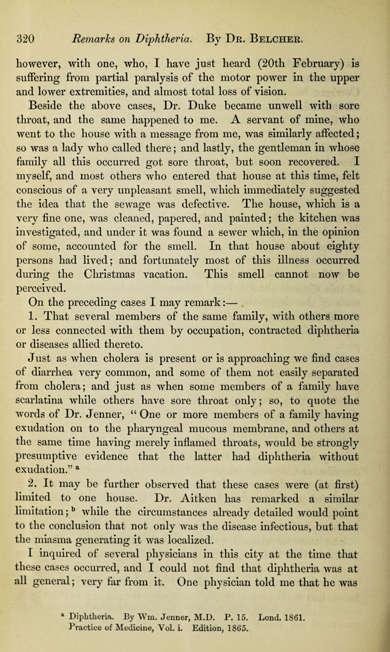 however, with one, who, I have just heard (20th February) is suffering from partial paralysis of the motor power in the upper and lower extremities, and almost total loss of vision. Beside the above cases, Dr. Duke became unwell with sore throat, and the same happened to me. A servant of mine, who went to the house with a message from me, was similarly affected; so was a lady who called there; and lastly, the gentleman in whose family all this occurred got sore throat, but soon recovered. I myself, and most others who entered that house at this time, felt conscious of a very unpleasant smell, which immediately suggested the idea that the sewage was defective. The house, which is a very line one, was cleaned, papered, and painted; the kitchen was investigated, and under it was found a sewer which, in the opinion of some, accounted for the smell. In that house about eighty persons had lived; and fortunately most of this illness occurred during the Christmas vacation. This smell cannot now be perceived. On the preceding cases I may remark:— 1. That several members of the same family, with others more or less connected with them by occupation, contracted diphtheria or diseases allied thereto. Just as when cholera is present or is approaching we find cases of diarrhea very common, and some of them not easily separated from cholera; and just as when some members of a family have scarlatina while others have sore throat only; so, to quote the words of Dr. Jenner, “ One or more members of a family having exudation on to the pharyngeal mucous membrane, and others at the same time having merely inflamed throats, would be strongly presumptive evidence that the latter had diphtheria without exudation.” a 2. It may be further observed that these cases were (at first) limited to one house. Dr. Aitken has remarked a similar limitation;b while the circumstances already detailed would point to the conclusion that not only was the disease infectious, but that the miasma generating it was localized. I inquired of several physicians in this city at the time that these cases occurred, and I could not find that diphtheria was at all general; very far from it. One physician told me that he was a Diphtheria. By Wm. Jenner, M.D. P. 15. Lond. 1861. Practice of Medicine, Vol. i. Edition, 1865.