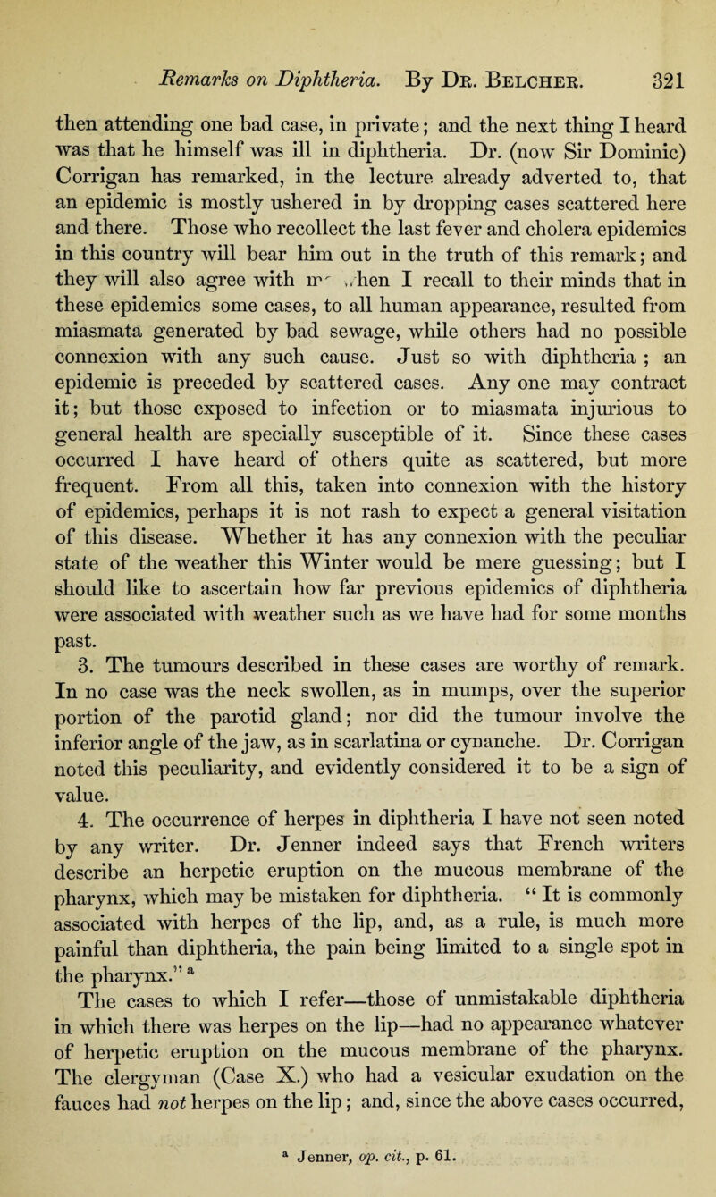 then attending one bad case, in private; and the next thing I heard was that he himself was ill in diphtheria. Dr. (now Sir Dominic) Corrigan has remarked, in the lecture already adverted to, that an epidemic is mostly ushered in by dropping cases scattered here and there. Those who recollect the last fever and cholera epidemics in this country will bear him out in the truth of this remark; and they will also agree with 1m ,/hen I recall to their minds that in these epidemics some cases, to all human appearance, resulted from miasmata generated by bad sewage, while others had no possible connexion with any such cause. Just so with diphtheria ; an epidemic is preceded by scattered cases. Any one may contract it; but those exposed to infection or to miasmata injurious to general health are specially susceptible of it. Since these cases occurred I have heard of others quite as scattered, but more frequent. From all this, taken into connexion with the history of epidemics, perhaps it is not rash to expect a general visitation of this disease. Whether it has any connexion with the peculiar state of the weather this Winter would be mere guessing; but I should like to ascertain how far previous epidemics of diphtheria were associated with weather such as we have had for some months past. 3. The tumours described in these cases are worthy of remark. In no case was the neck swollen, as in mumps, over the superior portion of the parotid gland; nor did the tumour involve the inferior angle of the jaw, as in scarlatina or cynanche. Dr. Corrigan noted this peculiarity, and evidently considered it to be a sign of value. 4. The occurrence of herpes in diphtheria I have not seen noted by any writer. Dr. Jenner indeed says that French writers describe an herpetic eruption on the mucous membrane of the pharynx, which may be mistaken for diphtheria. “ It is commonly associated with herpes of the lip, and, as a rule, is much more painful than diphtheria, the pain being limited to a single spot in the pharynx.5’a The cases to which I refer—those of unmistakable diphtheria in which there was herpes on the lip—had no appearance whatever of herpetic eruption on the mucous membrane of the pharynx. The clergyman (Case X.) who had a vesicular exudation on the fauces had not herpes on the lip; and, since the above cases occurred, a Jenner, op. citp. 61.