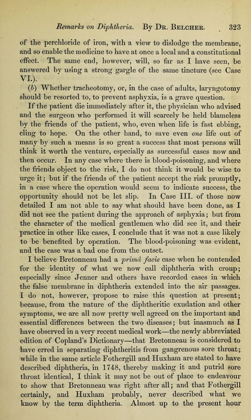 of the perchloride of iron, with a view to dislodge the membrane, and so enable the medicine to have at once a local and a constitutional effect. The same end, however, will, so far as I have seen, be answered by using a strong gargle of the same tincture (see Case VI.). (h) Whether tracheotomy, or, in the case of adults, laryngotomy should be resorted to, to prevent asphyxia, is a grave question. If the patient die immediately after it, the physician who advised and the surgeon who performed it will scarcely be held blameless by the friends of the patient, who, even when life is fast ebbing, cling to hope. On the other hand, to save even one life out of many by such a means is so great a success that most persons will think it worth the venture, especially as successful cases now and then occur. In any case where there is blood-poisoning, and where the friends object to the risk, I do not think it would be wise to urge it; but if the friends of the patient accept the risk promptly, in a case where the operation would seem to indicate success, the opportunity should not be let slip. In Case III. of those now detailed I am not able to say what should have been done, as I did not see the patient during the approach of asphyxia; but from the character of the medical gentlemen who did see it, and their practice in other like cases, I conclude that it was not a case likely to be benefited by operation. The blood-poisoning was evident, and the case was a bad one from the outset. I believe Bretonneau had a primd facie case when he contended for the identity of what we now call diphtheria with croup; especially since Jenner and others have recorded cases in which the false membrane in diphtheria extended into the air passages. I do not, however, propose to raise this question at present; because, from the nature of the diphtheritic exudation and other symptoms, we are all now pretty well agreed on the important and essential differences between the two diseases; but inasmuch as I have observed in a very recent medical work—the newly abbreviated edition of Copland’s Dictionary—that Bretonneau is considered to have erred in separating diphtheritis from gangrenous sore throat; while in the same article Fothergill and Huxham are stated to have described diphtheria, in 1748, thereby making it and putrid sore throat identical, I think it may not be out of place to endeavour to show that Bretonneau was right after all; and that Fothergill certainly, and Huxham probably, never described what we know by the term diphtheria. Almost up to the present hour