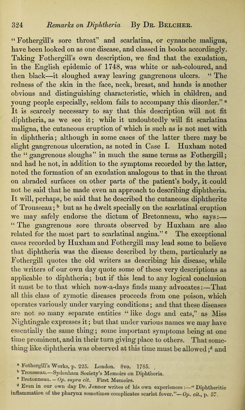 “ Fothergill’s sore throat” and scarlatina, or cynanche maligna, have been looked on as one disease, and classed in books accordingly. Taking Fothergill’s own description, we find that the exudation, in the English epidemic of 1748, was white or ash-coloured, and then black—it sloughed away leaving gangrenous ulcers. “ The redness of the skin in the face, neck, breast, and hands is another obvious and distinguishing characteristic, which in children, and young people especially, seldom fails to accompany this disorder.” a It is scarcely necessary to say that this description will not fit diphtheria, as we see it; while it undoubtedly will fit scarlatina maligna, the cutaneous eruption of which is such as is not met with in diphtheria; although in some cases of the latter there may be slight gangrenous ulceration, as noted in Case I. Huxham noted the “ gangrenous sloughs” in much the same terms as Fothergill; and had he not, in addition to the symptoms recorded by the latter, noted the formation of an exudation analogous to that in the throat on abraded surfaces on other parts of the patient’s body, it could not be said that he made even an approach to describing diphtheria. It will, perhaps, be said that he described the cutaneous diphtherite of Trousseau;b but as he dwelt specially on the scarlatinal eruption we may safely endorse the dictum of Bretonneau, who says:— “ The gangrenous sore throats observed by Huxham are also related for the most part to scarlatinal angina.” c The exceptional cases recorded by Huxham and Fothergill may lead some to believe that diphtheria was the disease described by them, particularly as Fothergill quotes the old writers as describing his disease, while the writers of our own day quote some of these very descriptions as applicable to diphtheria; but if this lead to any logical conclusion it must be to that which now-a-days finds many advocates:—That all this class of zymotic diseases proceeds from one poison, which operates variously under varying conditions; and that these diseases are not so many separate entities “ like dogs and cats,” as Miss Nightingale expresses it; but that under various names we may have essentially the same thing; some important symptoms being at one time prominent, and in their turn giving place to others. That some¬ thing like diphtheria was observed at this time must be allowed ;d and a Fothergill’s Works, p. 225. London. 8vo. 1785. b Trousseau.—Sydenham Society’s Memoirs on Diphtheria. c Bretonneau. — Op. supra cit. First Memoirs. d Even in our own day Dr. Jenner writes of his own experiences :—“ Diphtheritic inflammation of the pharynx sometimes complicates scarlet fever.”—Op. cit., p. 57>