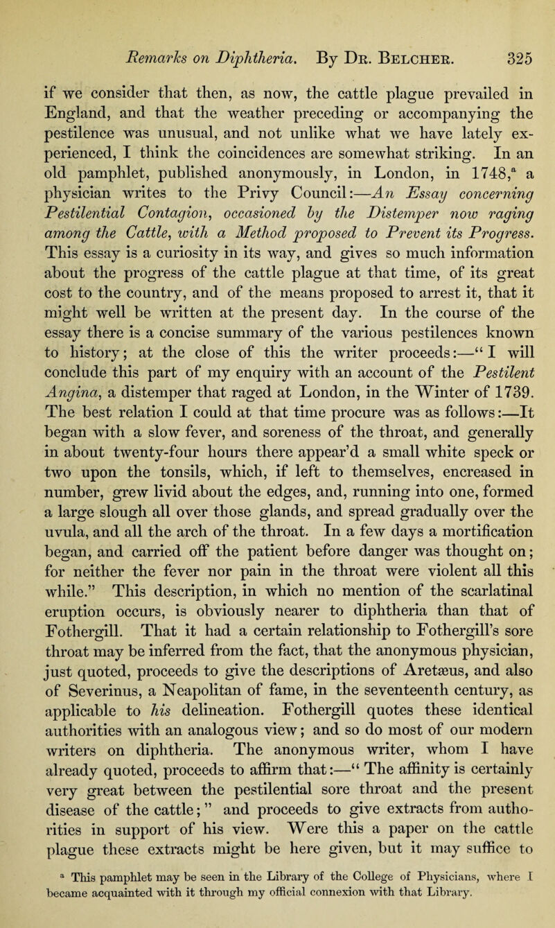 if we consider that then, as now, the cattle plague prevailed in England, and that the weather preceding or accompanying the pestilence was unusual, and not unlike what we have lately ex¬ perienced, I think the coincidences are somewhat striking. In an old pamphlet, published anonymously, in London, in 1748,a a physician writes to the Privy Council:—An Essay concerning Pestilential Contagion, occasioned by the Distemper now raging among the Cattle, with a Method proposed to Prevent its Progress. This essay is a curiosity in its way, and gives so much information about the progress of the cattle plague at that time, of its great cost to the country, and of the means proposed to arrest it, that it might well be written at the present day. In the course of the essay there is a concise summary of the various pestilences known to history; at the close of this the writer proceeds:—“I will conclude this part of my enquiry with an account of the Pestilent Angina, a distemper that raged at London, in the Winter of 1739. The best relation I could at that time procure was as follows:—It began with a slow fever, and soreness of the throat, and generally in about twenty-four hours there appear’d a small white speck or two upon the tonsils, which, if left to themselves, encreased in number, grew livid about the edges, and, running into one, formed a large slough all over those glands, and spread gradually over the uvula, and all the arch of the throat. In a few days a mortification began, and carried off the patient before danger was thought on; for neither the fever nor pain in the throat were violent all this while.” This description, in which no mention of the scarlatinal eruption occurs, is obviously nearer to diphtheria than that of Fothergill. That it had a certain relationship to Fothergill’s sore throat may be inferred from the fact, that the anonymous physician, just quoted, proceeds to give the descriptions of Aretams, and also of Severinus, a Neapolitan of fame, in the seventeenth century, as applicable to his delineation. Fothergill quotes these identical authorities with an analogous view; and so do most of our modern writers on diphtheria. The anonymous writer, whom I have already quoted, proceeds to affirm that:—“ The affinity is certainly very great between the pestilential sore throat and the present disease of the cattle; ” and proceeds to give extracts from autho¬ rities in support of his view. Were this a paper on the cattle plague these extracts might be here given, but it may suffice to a This pamphlet may be seen in the Library of the College of Physicians, where I became acquainted with it through my official connexion with that Library.