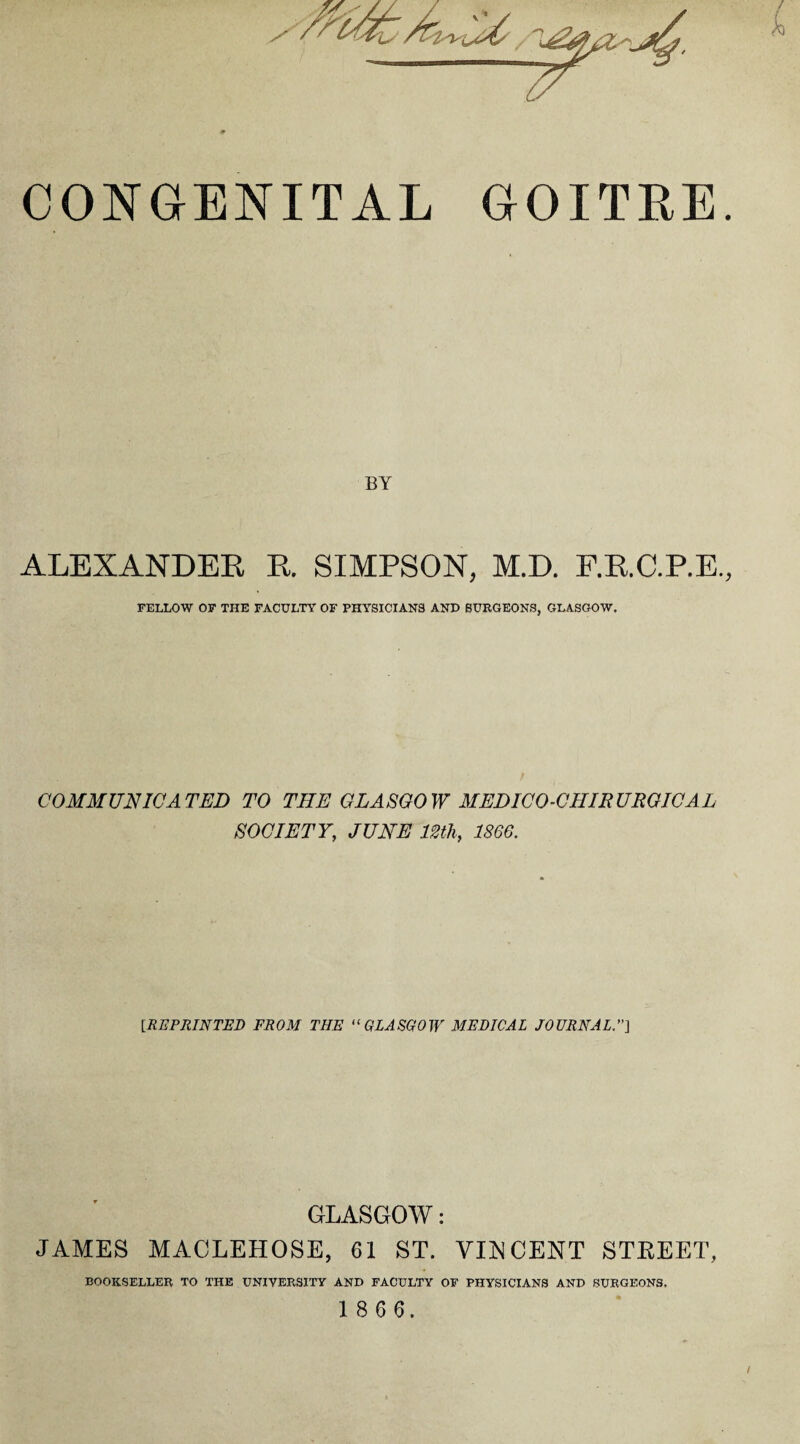 CONGENITAL GOITRE. BY ALEXANDER R. SIMPSON, M.D. F.R.C.P.E, FELLOW OF THE FACULTY OF PHYSICIANS AND SURGEONS, GLASGOW. COMMUNICATED TO THE GLASGOW MEDICO-CIIIRURQICAL SOCIETY, JUNE 12th, 1866. [REPRINTED FROM THE “GLASGOW MEDICAL JOURNAL.] GLASGOW: JAMES MACLEHOSE, 61 ST. VIRCENT STREET, BOOKSELLER TO THE UNIVERSITY AND FACULTY OF PHYSICIANS AND SURGEONS. 1 8 6 6. /
