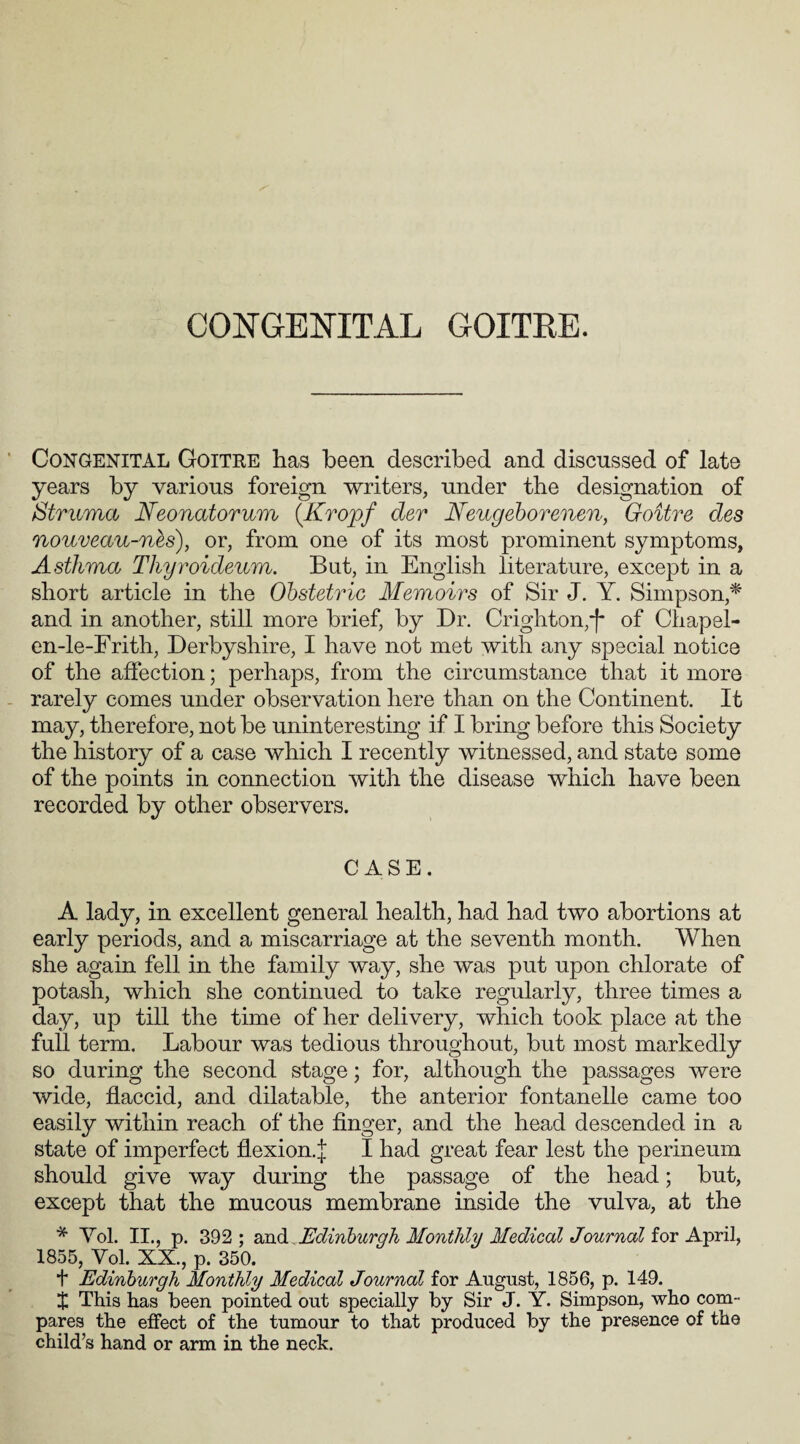 Congenital Goitre has been described and discussed of late years by various foreign writers, under the designation of Struma Neonatorum (Kropf der Neugeborenen, Goitre des nouveau-nes), or, from one of its most prominent symptoms, Asthma Thyroideum. But, in English literature, except in a short article in the Obstetric Memoirs of Sir J. Y. Simpson* and in another, still more brief, by Dr. Crighton,'f* of Chapel- en-le-Frith, Derbyshire, I have not met with any special notice of the affection; perhaps, from the circumstance that it more rarely comes under observation here than on the Continent. It may, therefore, not be uninteresting if I bring before this Society the history of a case which I recently witnessed, and state some of the points in connection with the disease which have been recorded by other observers. CASE. A lady, in excellent general health, had had two abortions at early periods, and a miscarriage at the seventh month. When she again fell in the family way, she was put upon chlorate of potash, which she continued to take regularly, three times a day, up till the time of her delivery, which took place at the full term. Labour was tedious throughout, but most markedly so during the second stage; for, although the passages were wide, flaccid, and dilatable, the anterior fontanelle came too easily within reach of the finger, and the head descended in a state of imperfect flexion.^ I had great fear lest the perineum should give way during the passage of the head; but, except that the mucous membrane inside the vulva, at the * Yol. II., p. 392; and Edinburgh Monthly Medical Journal for April, 1855, Yol. XX., p. 350. f Edinburgh Monthly Medical Journal for August, 1856, p. 149. J This has been pointed out specially by Sir J. Y. Simpson, who com¬ pares the effect of the tumour to that produced by the presence of the child’s hand or arm in the neck.