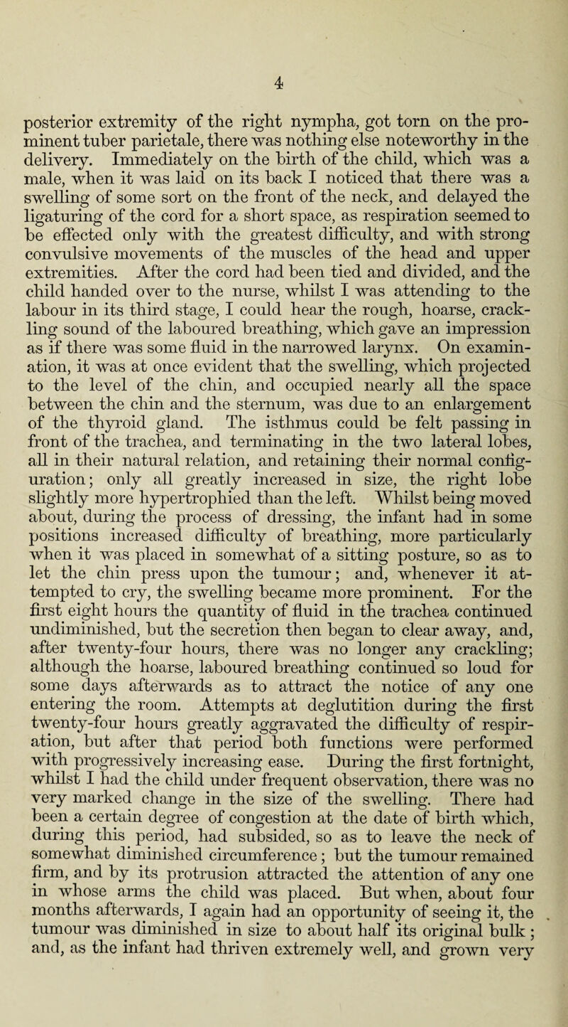 posterior extremity of the right nympha, got torn on the pro¬ minent tuber parietale, there was nothing else noteworthy in the delivery. Immediately on the birth of the child, which was a male, when it was laid on its back I noticed that there was a swelling of some sort on the front of the neck, and delayed the ligaturing of the cord for a short space, as respiration seemed to be effected only with the greatest difficulty, and with strong convulsive movements of the muscles of the head and upper extremities. After the cord had been tied and divided, and the child handed over to the nurse, whilst I was attending to the labour in its third stage, I could hear the rough, hoarse, crack¬ ling sound of the laboured breathing, which gave an impression as if there was some fluid in the narrowed larynx. On examin¬ ation, it was at once evident that the swelling, which projected to the level of the chin, and occupied nearly all the space between the chin and the sternum, was due to an enlargement of the thyroid gland. The isthmus could be felt passing in front of the trachea, and terminating in the two lateral lobes, all in their natural relation, and retaining then normal config¬ uration; only all greatly increased in size, the right lobe slightly more hypertrophied than the left. Whilst being moved about, during the process of dressing, the infant had in some positions increased difficulty of breathing, more particularly when it was placed in somewhat of a sitting posture, so as to let the chin press upon the tumour; and, whenever it at¬ tempted to cry, the swelling became more prominent. For the first eight hours the quantity of fluid in the trachea continued undiminished, but the secretion then began to clear away, and, after twenty-four hours, there was no longer any crackling; although the hoarse, laboured breathing continued so loud for some days afterwards as to attract the notice of any one entering the room. Attempts at deglutition during the first twenty-four hours greatly aggravated the difficulty of respir¬ ation, but after that period both functions were performed with progressively increasing ease. During the first fortnight, whilst I had the child under frequent observation, there was no very marked change in the size of the swelling. There had been a certain degree of congestion at the date of birth which, during this period, had subsided, so as to leave the neck of somewhat diminished circumference; but the tumour remained firm, and by its protrusion attracted the attention of any one in whose arms the child was placed. But when, about four months afterwards, I again had an opportunity of seeing it, the tumour was diminished in size to about half its original bulk ; and, as the infant had thriven extremely well, and grown very