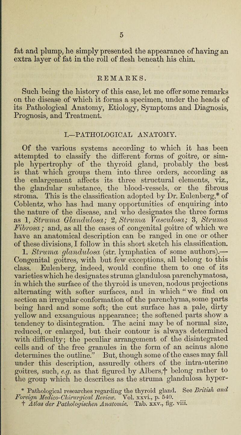 fat and plump, he simply presented the appearance of having an extra layer of fat in the roll of flesh beneath his chin. 5 REMARKS. Such being the history of this case, let me offer some remarks on the disease of which it forms a specimen, under the heads of its Pathological Anatomy, Etiology, Symptoms and Diagnosis, Prognosis, and Treatment. I.—PATHOLOGICAL ANATOMY. Of the various systems according to which it has been attempted to classify the different forms of goitre, or sim¬ ple hypertrophy of the thyroid gland, probably the best is that which groups them into three orders, according as the enlargement affects its three structural elements, viz., the glandular substance, the blood-vessels, or the fibrous stroma. This is the classification adopted by Dr. Eulenberg,* of Coblentz, who has had many opportunities of enquiring into the nature of the disease, and who designates the three forms as 1, Struma Glandulosa; 2, Struma Vasculosa; 3, Struma Fibrosa; and, as all the cases of congenital goitre of which we have an anatomical description can be ranged in one or other of these divisions, I follow in this short sketch his classification. 1. Struma glandulosa (str. lymphatica of some authors).— Congenital goitres, with but few exceptions, all belong to this class. Eulenberg, indeed, would confine them to one of its varieties which he designates struma glandulosa parenchymatosa, in which the surface of the thyroid is uneven, nodous projections alternating with softer surfaces, and in which “we find on section an irregular conformation of the parenchyma, some parts being hard and some soft; the cut surface has a pale, dirty yellow and exsanguious appearance; the softened parts show a tendency to disintegration. The acini may be of normal size, reduced, or enlarged, but their contour is always determined with difficulty; the peculiar arrangement of the disintegrated cells and of the free granules in the form of an acinus alone determines the outline.” But, though some of the cases may fall under this description, assuredly others of the intra-uterine goitres, such, e.g. as that figured by Albers,'j* belong rather to the group which he describes as the struma glandulosa hyper- * Pathological researches regarding the thyroid gland. See British and Foreign Medico-Chirurgical Review. Yol. xxvi., p. 540. t Atlas der Pathologischen Anatomie. Tab. sxv., fig. viii.