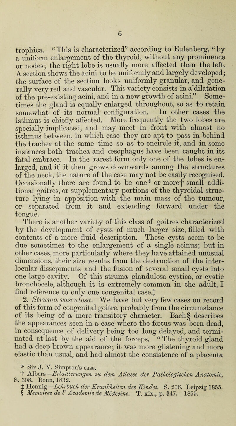 trophica. “ This is characterized” according to Eulenberg, “ by a uniform enlargement of the thyroid, without any prominence or nodes; the right lobe is usually more affected than the left. A section shows the acini to he uniformly and largely developed; the surface of the section looks uniformly granular, and gene¬ rally very red and vascular. This variety consists in adilatation of the pre-existing acini, and in a new growth of acini.” Some¬ times the gland is equally enlarged throughout, so as to retain somewhat of its normal configuration. In other cases the isthmus is chiefly affected. More frequently the two lobes are specially implicated, and may meet in front with almost no isthmus between, in which case they are apt to pass in behind the trachea at the same time so as to encircle it, and in some instances both trachea and oesophagus have been caught in its fatal embrace. In the rarest form only one of the lobes is en¬ larged, and if it then grows downwards among the structures of the neck, the nature of the case may not be easily recognised. Occasionally there are found to be one* * * § or more^ small addi¬ tional goitres, or supplementary portions of the thyroidal struc¬ ture lying in apposition with the main mass of the tumour, or separated from it and extending forward under the tongue. There is another variety of this class of goitres characterized by the development of cysts of much larger size, filled with contents of a more fluid description. These cysts seem to be due sometimes to the enlargement of a single acinus; but in other cases, more particularly where they have attained unusual dimensions, their size results from the destruction of the inter- locular dissepiments and the fusion of several small cysts into one large cavity. Of this struma glandulosa cystica, or cystic bronchocele, although it is extremely common in the adult, I find reference to only one congenital case.J 2. Struma vasculosa. We have but very few cases on record of this form of congenital goitre, probably from the circumstance of its being of a more transitory character. Bach§ describes the appearances seen in a case where the foetus was born dead, in consequence, of delivery being too long delayed, and termi¬ nated at last by the aid of the forceps. “ The thyroid gland had a deep brown appearance; it was more glistening and more elastic than usual, and had almost the consistence of a placenta * Sir J. Y. Simpson’s case. t Albers—Erlauterungen zu dem Atlasse der Pathologischen Anatomie, S. 308. Bonn, 1832. I Hennig—Lehrbuch der KranJcheiten des Kindes. S. 206. Leipzig 1855. § Memoires de V Academie de Medecine. T. xix., p. 347. 1855.