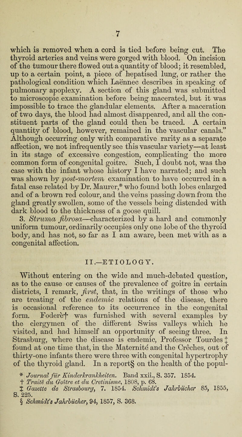 which is removed when a cord is tied before being cut. The thyroid arteries and veins were gorged with blood. On incision of the tumour there flowed out a quantity of blood; it resembled, up to a certain point, a piece of hepatised lung, or rather the pathological condition which Laennec describes in speaking of pulmonary apoplexy. A section of this gland was submitted to microscopic examination before being macerated, but it was impossible to trace the glandular elements. After a maceration of two days, the blood had almost disappeared, and all the con¬ stituent parts of the gland could then be traced. A certain quantity of blood, however, remained in the vascular canals.” Although occurring only with comparative rarity as a separate affection, we not infrequently see this vascular variety—at least in its stage of excessive congestion, complicating the more common form of congenital goitre. Such, I doubt not, was the case with the infant whose history I have narrated; and such was shown by post-mortem examination to have occurred in a fatal case related by Dr. Maurer,* who found both lobes enlarged and of a brown red colour, and the veins passing down from the gland greatly swollen, some of the vessels being distended with dark blood to the thickness of a goose quill. 3. Struma fibrosa—characterized by a hard and commonly uniform tumour, ordinarily occupies only one lobe of the thyroid body, and has not, so far as I am aware, been met with as a congenital affection. II.—ETIOLOGY. Without entering on the wide and much-debated question, as to the cause or causes of the prevalence of goitre in certain districts, I remark, first, that, in the writings of those who are treating of the endemic relations of the disease, there is occasional reference to its occurrence in the congenital form. Fodere-f* was furnished with several examples by the clergymen of the different Swiss valleys which he visited, and had himself an opportunity of seeing three. In Strasburg, where the disease is endemic, Professor Tourdes J found at one time that, in the Maternite and the Creches, out of thirty-one infants there were three with congenital hypertrophy of the thyroid gland. In a report§ on the health of the popul- * Journal fur KinderJcrankheiten. Band xxii., S. 357. 1854. f Traite du Goitre et du Cretinisme, 1808, p. 68. X Gazette de Strasbourg, 7. 1854. Schmidt’s Jahrbiicher 85, 1855, S. 225. § Schmidt’s Jahrbiicher, 94, 1857, S. 368.