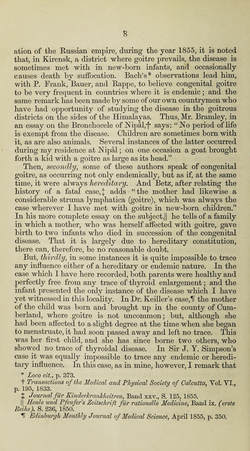 ation of the Russian empire, during the year 1855, it is noted that, in Kirensk, a district where goitre prevails, the disease is sometimes met with in new-horn infants, and occasionally causes death by suffocation. Bach’s*' observations lead him, with P. Frank, Bauer, and Rappe, to believe congenital goitre to be very frequent in countries where it is endemic ; and the same remark has been made by some of our own countrymen who have had opportunity of studying the disease in the goitrous districts on the sides of the Himalayas. Thus, Mr. Bramley, in an essay on the Bronchocele of Nipal,*f says: “No period of life is exempt from the disease. Children are sometimes born with it, as are also animals. Several instances of the latter occurred during my residence at Nipal; on one occasion a goat brought forth a kid with a goitre as large as its head.” Then, secondly, some of these authors speak of congenital goitre, as occurring not only endemically, but as if, at the same time, it were always hereditary. And Betz, after relating the history of a fatal case,J adds “the mother had likewise a considerable struma lymphatica (goitre), which was always the case wherever I have met with goitre in new-born children.” In his more complete essay on the subject,!| he tells of a family in which a mother, who was herself affected with goitre, gave birth to two infants who died in succession of the congenital disease. That it is largely due to hereditary constitution, there can, therefore, be no reasonable doubt. But, thirdly, in some instances it is quite impossible to trace any influence either of a hereditary or endemic nature. In the case which I have here recorded, both parents were healthy and perfectly free from any trace of thyroid enlargement; and the infant presented the only instance of the disease which I have yet witnessed in this locality. In Dr. Keiller’s case,IF the mother of the child was born and brought up in the county of Cum¬ berland, where goitre is not uncommon; but, although she had been affected to a slight degree at the time when she began to menstruate, it had soon passed away and left no trace. This was her first child, and she has since borne two others, who showed no trace of thyroidal disease. In Sir J. Y. Simpson’s case it was equally impossible to trace any endemic or heredi¬ tary influence. In this case, as in mine, however, I remark that * Loco cit., p. 373. + Transactions of the Medical and Physical Society of Calcutta, Yol. VI., p. 195, 1833. J Journal fur KinderJcrankheitren, Band xxv., S. 125, 1855. j Henle und Pfeufer’s Zeitschrift fiir rationelle Medicine, Band ix. (erste Reihe), S. 236, 1850. IT Edinburgh Monthly Journal of Medical Science, April 1855, p. 350.