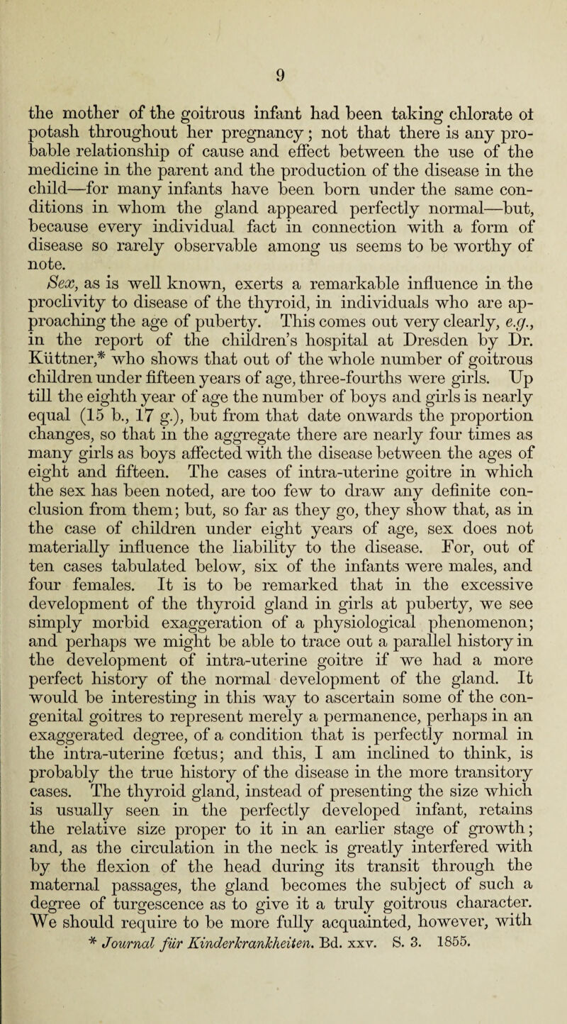 the mother of the goitrous infant had been taking chlorate oi potash throughout her pregnancy; not that there is any pro¬ bable relationship of cause and effect between the use of the medicine in the parent and the production of the disease in the child—for many infants have been born under the same con¬ ditions in whom the gland appeared perfectly normal—but, because every individual fact in connection with a form of disease so rarely observable among us seems to be worthy of note. Sex, as is well known, exerts a remarkable influence in the proclivity to disease of the thyroid, in individuals who are ap¬ proaching the age of puberty. This comes out very clearly, e.g., in the report of the children’s hospital at Dresden by Dr. Kiittner,* who shows that out of the whole number of goitrous children under fifteen years of age, three-fourths were girls. Up till the eighth year of age the number of boys and girls is nearly equal (15 b., 17 g.), but from that date onwards the proportion changes, so that in the aggregate there are nearly four times as many girls as boys affected with the disease between the ages of eight and fifteen. The cases of intra-uterine goitre in which the sex has been noted, are too few to draw any definite con¬ clusion from them; but, so far as they go, they show that, as in the case of children under eight years of age, sex does not materially influence the liability to the disease. For, out of ten cases tabulated below, six of the infants were males, and four females. It is to be remarked that in the excessive development of the thyroid gland in girls at puberty, we see simply morbid exaggeration of a physiological phenomenon; and perhaps we might be able to trace out a parallel history in the development of intra-uterine goitre if we had a more perfect history of the normal development of the gland. It would be interesting in this way to ascertain some of the con¬ genital goitres to represent merely a permanence, perhaps in an exaggerated degree, of a condition that is perfectly normal in the intra-uterine foetus; and this, I am inclined to think, is probably the true history of the disease in the more transitory cases. The thyroid gland, instead of presenting the size which is usually seen in the perfectly developed infant, retains the relative size proper to it in an earlier stage of growth; and, as the circulation in the neck is greatly interfered with by the flexion of the head during its transit through the maternal passages, the gland becomes the subject of such a degree of turgescence as to give it a truly goitrous character. We should require to be more fully acquainted, however, with * Journal fiir Kinderkrankheiten. Bd. xxv. S. 3. 1855.